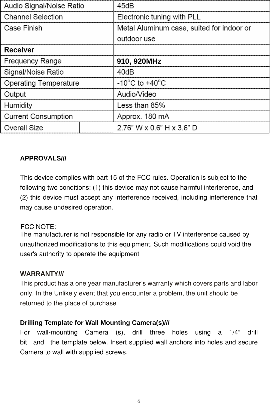                        APPROVALS///   This device complies with part 15 of the FCC rules. Operation is subject to the following two conditions: (1) this device may not cause harmful interference, and (2) this device must accept any interference received, including interference that may cause undesired operation.  FCC NOTE: The manufacturer is not responsible for any radio or TV interference caused by unauthorized modifications to this equipment. Such modifications could void the user&apos;s authority to operate the equipment   WARRANTY/// This product has a one year manufacturer’s warranty which covers parts and labor only. In the Unlikely event that you encounter a problem, the unit should be returned to the place of purchase   Drilling Template for Wall Mounting Camera(s)/// For  wall-mounting  Camera  (s),  drill  three  holes  using  a  1/4”  drill  bit   and   the template below. Insert supplied wall anchors into holes and secure Camera to wall with supplied screws.        6 910,920MHz