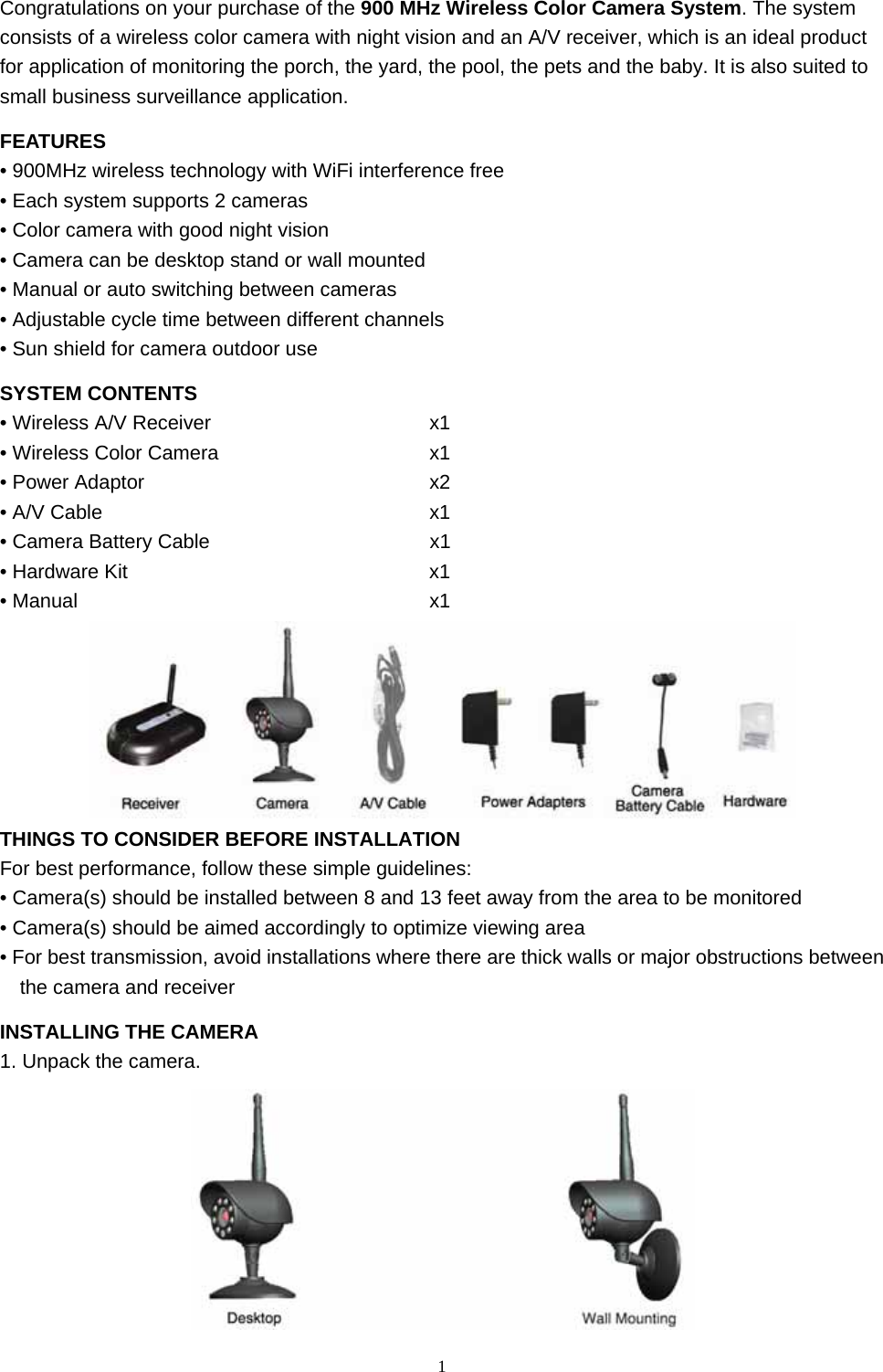  1Congratulations on your purchase of the 900 MHz Wireless Color Camera System. The system consists of a wireless color camera with night vision and an A/V receiver, which is an ideal product for application of monitoring the porch, the yard, the pool, the pets and the baby. It is also suited to small business surveillance application. FEATURES • 900MHz wireless technology with WiFi interference free • Each system supports 2 cameras • Color camera with good night vision • Camera can be desktop stand or wall mounted • Manual or auto switching between cameras • Adjustable cycle time between different channels • Sun shield for camera outdoor use SYSTEM CONTENTS • Wireless A/V Receiver                   x1 • Wireless Color Camera                     x1 • Power Adaptor                       x2 • A/V Cable                           x1 • Camera Battery Cable                      x1 • Hardware Kit                     x1 • Manual                          x1  THINGS TO CONSIDER BEFORE INSTALLATION For best performance, follow these simple guidelines: • Camera(s) should be installed between 8 and 13 feet away from the area to be monitored • Camera(s) should be aimed accordingly to optimize viewing area • For best transmission, avoid installations where there are thick walls or major obstructions between the camera and receiver INSTALLING THE CAMERA 1. Unpack the camera.  