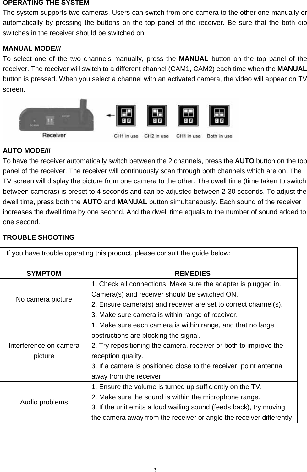  3OPERATING THE SYSTEM The system supports two cameras. Users can switch from one camera to the other one manually or automatically by pressing the buttons on the top panel of the receiver. Be sure that the both dip switches in the receiver should be switched on. MANUAL MODE/// To select one of the two channels manually, press the MANUAL button on the top panel of the receiver. The receiver will switch to a different channel (CAM1, CAM2) each time when the MANUAL button is pressed. When you select a channel with an activated camera, the video will appear on TV screen.  AUTO MODE/// To have the receiver automatically switch between the 2 channels, press the AUTO button on the top panel of the receiver. The receiver will continuously scan through both channels which are on. The TV screen will display the picture from one camera to the other. The dwell time (time taken to switch between cameras) is preset to 4 seconds and can be adjusted between 2-30 seconds. To adjust the dwell time, press both the AUTO and MANUAL button simultaneously. Each sound of the receiver increases the dwell time by one second. And the dwell time equals to the number of sound added to one second. TROUBLE SHOOTING If you have trouble operating this product, please consult the guide below: SYMPTOM REMEDIES No camera picture 1. Check all connections. Make sure the adapter is plugged in. Camera(s) and receiver should be switched ON. 2. Ensure camera(s) and receiver are set to correct channel(s). 3. Make sure camera is within range of receiver. Interference on camera picture 1. Make sure each camera is within range, and that no large obstructions are blocking the signal. 2. Try repositioning the camera, receiver or both to improve the reception quality. 3. If a camera is positioned close to the receiver, point antenna away from the receiver. Audio problems 1. Ensure the volume is turned up sufficiently on the TV. 2. Make sure the sound is within the microphone range. 3. If the unit emits a loud wailing sound (feeds back), try moving the camera away from the receiver or angle the receiver differently. 