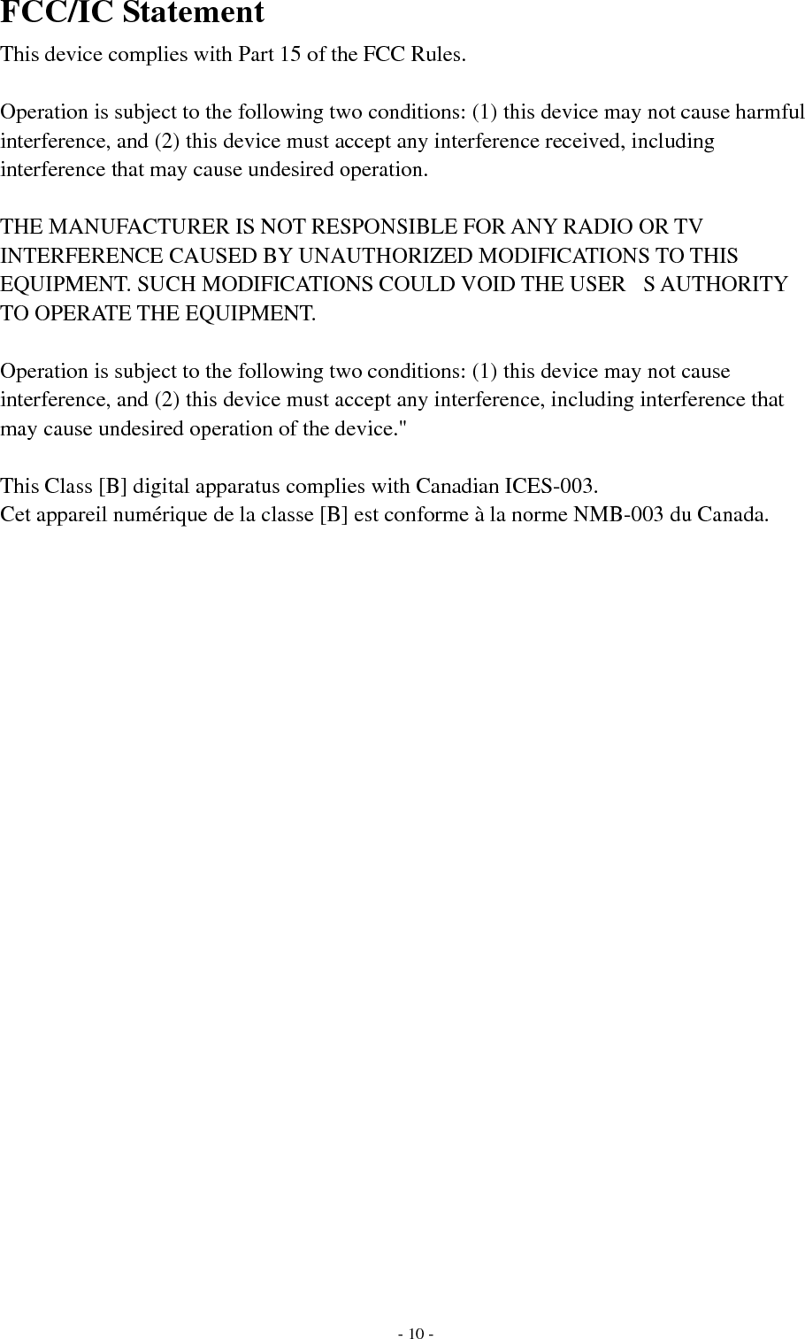   - 10 -FCC/IC Statement This device complies with Part 15 of the FCC Rules.   Operation is subject to the following two conditions: (1) this device may not cause harmful interference, and (2) this device must accept any interference received, including interference that may cause undesired operation.  THE MANUFACTURER IS NOT RESPONSIBLE FOR ANY RADIO OR TV INTERFERENCE CAUSED BY UNAUTHORIZED MODIFICATIONS TO THIS EQUIPMENT. SUCH MODIFICATIONS COULD VOID THE USERS AUTHORITY TO OPERATE THE EQUIPMENT.  Operation is subject to the following two conditions: (1) this device may not cause interference, and (2) this device must accept any interference, including interference that may cause undesired operation of the device.&quot;   This Class [B] digital apparatus complies with Canadian ICES-003. Cet appareil numérique de la classe [B] est conforme à la norme NMB-003 du Canada.  