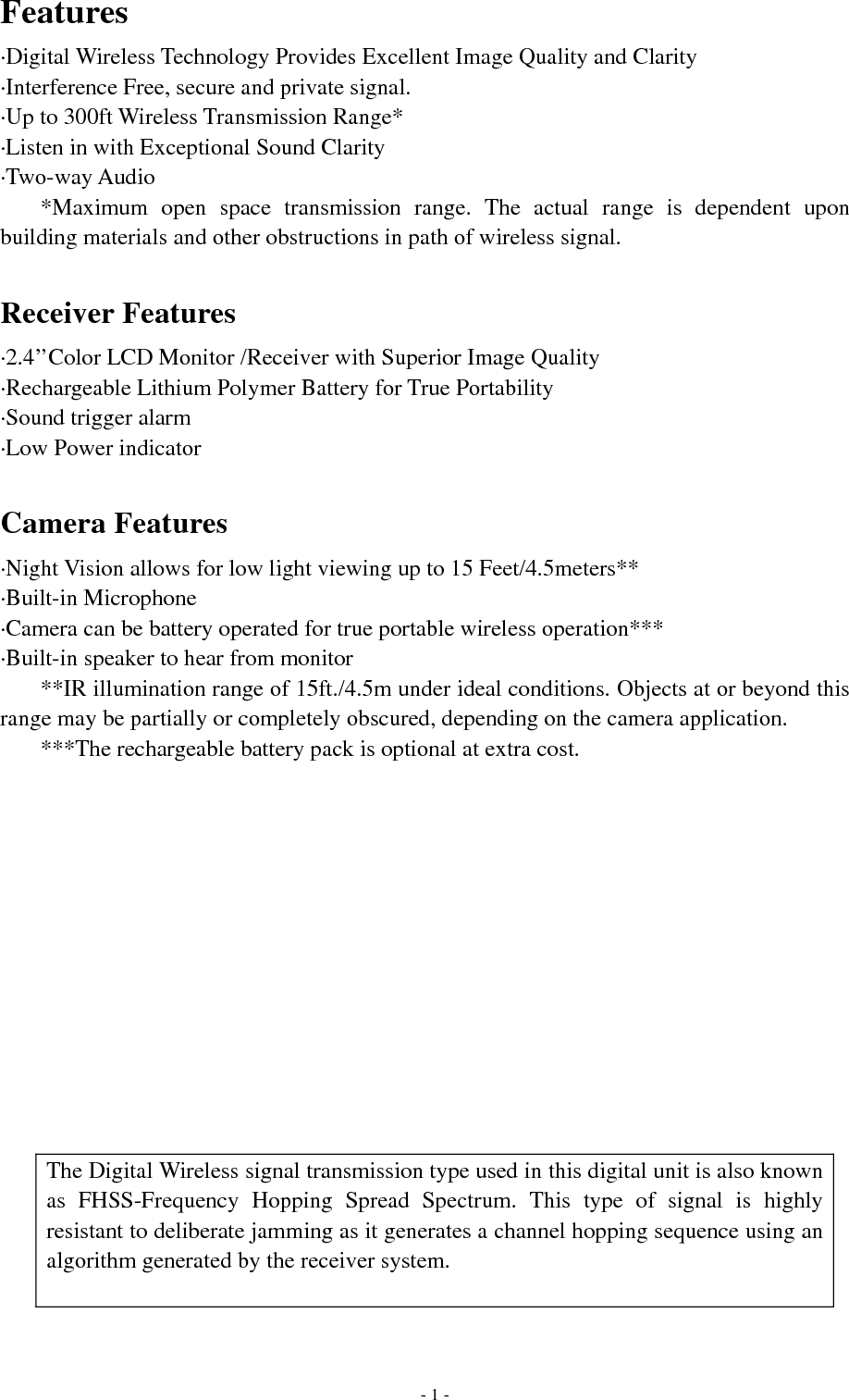   - 1 -Features ·Digital Wireless Technology Provides Excellent Image Quality and Clarity ·Interference Free, secure and private signal. ·Up to 300ft Wireless Transmission Range* ·Listen in with Exceptional Sound Clarity ·Two-way Audio *Maximum open space transmission range. The actual range is dependent upon building materials and other obstructions in path of wireless signal.  Receiver Features ·2.4’’Color LCD Monitor /Receiver with Superior Image Quality ·Rechargeable Lithium Polymer Battery for True Portability ·Sound trigger alarm ·Low Power indicator  Camera Features ·Night Vision allows for low light viewing up to 15 Feet/4.5meters** ·Built-in Microphone ·Camera can be battery operated for true portable wireless operation*** ·Built-in speaker to hear from monitor **IR illumination range of 15ft./4.5m under ideal conditions. Objects at or beyond this range may be partially or completely obscured, depending on the camera application. ***The rechargeable battery pack is optional at extra cost.              The Digital Wireless signal transmission type used in this digital unit is also known as FHSS-Frequency Hopping Spread Spectrum. This type of signal is highly resistant to deliberate jamming as it generates a channel hopping sequence using an algorithm generated by the receiver system.  