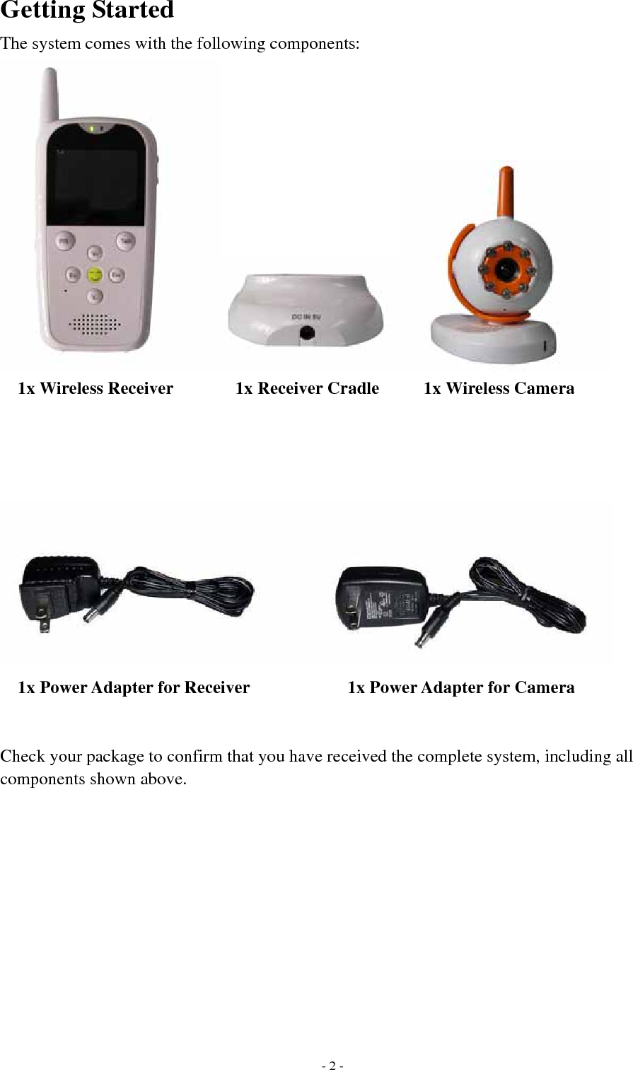 Getting Started The system comes with the following components:  1x Wireless Receiver       1x Receiver Cradle     1x Wireless Camera    1x Power Adapter for Receiver           1x Power Adapter for Camera   Check your package to confirm that you have received the complete system, including all components shown above.  - 2 -