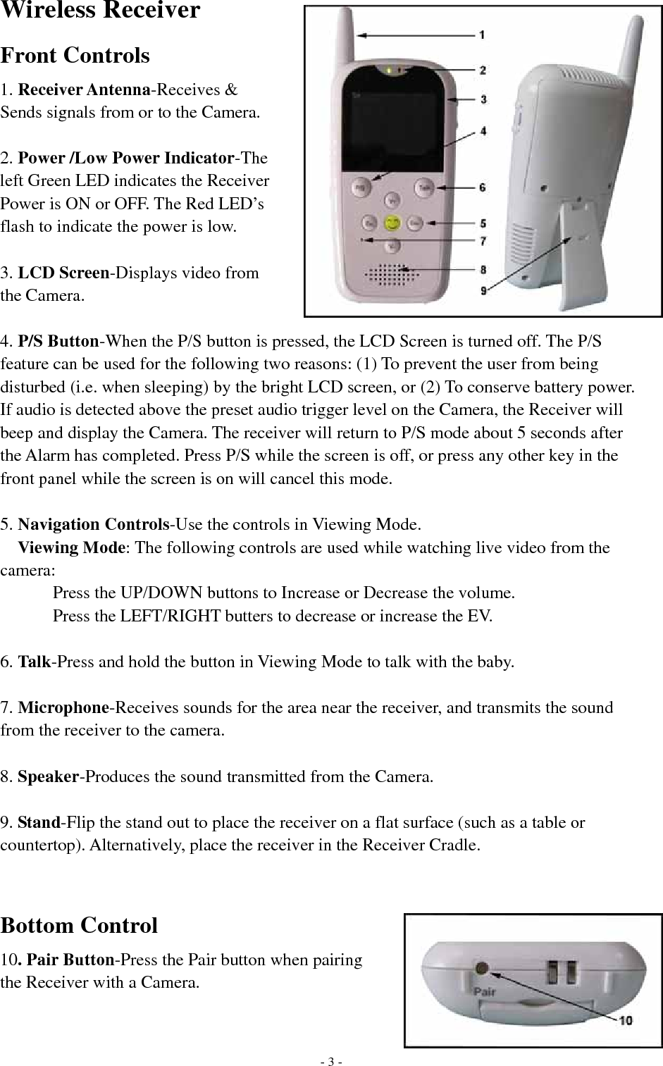 Wireless Receiver Front Controls 1. Receiver Antenna-Receives &amp; Sends signals from or to the Camera.  2. Power /Low Power Indicator-The left Green LED indicates the Receiver Power is ON or OFF. The Red LED’s flash to indicate the power is low.  3. LCD Screen-Displays video from the Camera.  4. P/S Button-When the P/S button is pressed, the LCD Screen is turned off. The P/S feature can be used for the following two reasons: (1) To prevent the user from being disturbed (i.e. when sleeping) by the bright LCD screen, or (2) To conserve battery power. If audio is detected above the preset audio trigger level on the Camera, the Receiver will beep and display the Camera. The receiver will return to P/S mode about 5 seconds after the Alarm has completed. Press P/S while the screen is off, or press any other key in the front panel while the screen is on will cancel this mode.  5. Navigation Controls-Use the controls in Viewing Mode. Viewing Mode: The following controls are used while watching live video from the camera:       Press the UP/DOWN buttons to Increase or Decrease the volume.       Press the LEFT/RIGHT butters to decrease or increase the EV.  6. Talk-Press and hold the button in Viewing Mode to talk with the baby.  7. Microphone-Receives sounds for the area near the receiver, and transmits the sound from the receiver to the camera.  8. Speaker-Produces the sound transmitted from the Camera.  9. Stand-Flip the stand out to place the receiver on a flat surface (such as a table or countertop). Alternatively, place the receiver in the Receiver Cradle.   Bottom Control 10. Pair Button-Press the Pair button when pairing the Receiver with a Camera.     - 3 -