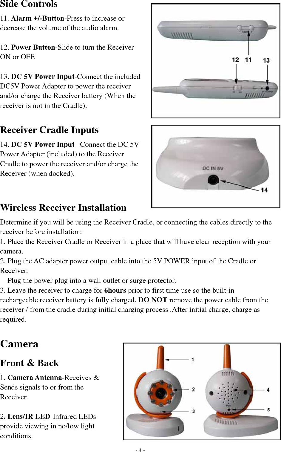 Side Controls 11. Alarm +/-Button-Press to increase or decrease the volume of the audio alarm.  12. Power Button-Slide to turn the Receiver ON or OFF.  13. DC 5V Power Input-Connect the included DC5V Power Adapter to power the receiver and/or charge the Receiver battery (When the receiver is not in the Cradle).  Receiver Cradle Inputs 14. DC 5V Power Input –Connect the DC 5V Power Adapter (included) to the Receiver Cradle to power the receiver and/or charge the Receiver (when docked).   Wireless Receiver Installation Determine if you will be using the Receiver Cradle, or connecting the cables directly to the receiver before installation: 1. Place the Receiver Cradle or Receiver in a place that will have clear reception with your camera. 2. Plug the AC adapter power output cable into the 5V POWER input of the Cradle or Receiver. Plug the power plug into a wall outlet or surge protector. 3. Leave the receiver to charge for 6hours prior to first time use so the built-in rechargeable receiver battery is fully charged. DO NOT remove the power cable from the receiver / from the cradle during initial charging process .After initial charge, charge as required.  Camera  Front &amp; Back 1. Camera Antenna-Receives &amp; Sends signals to or from the Receiver.  2. Lens/IR LED-Infrared LEDs provide viewing in no/low light conditions.   - 4 -