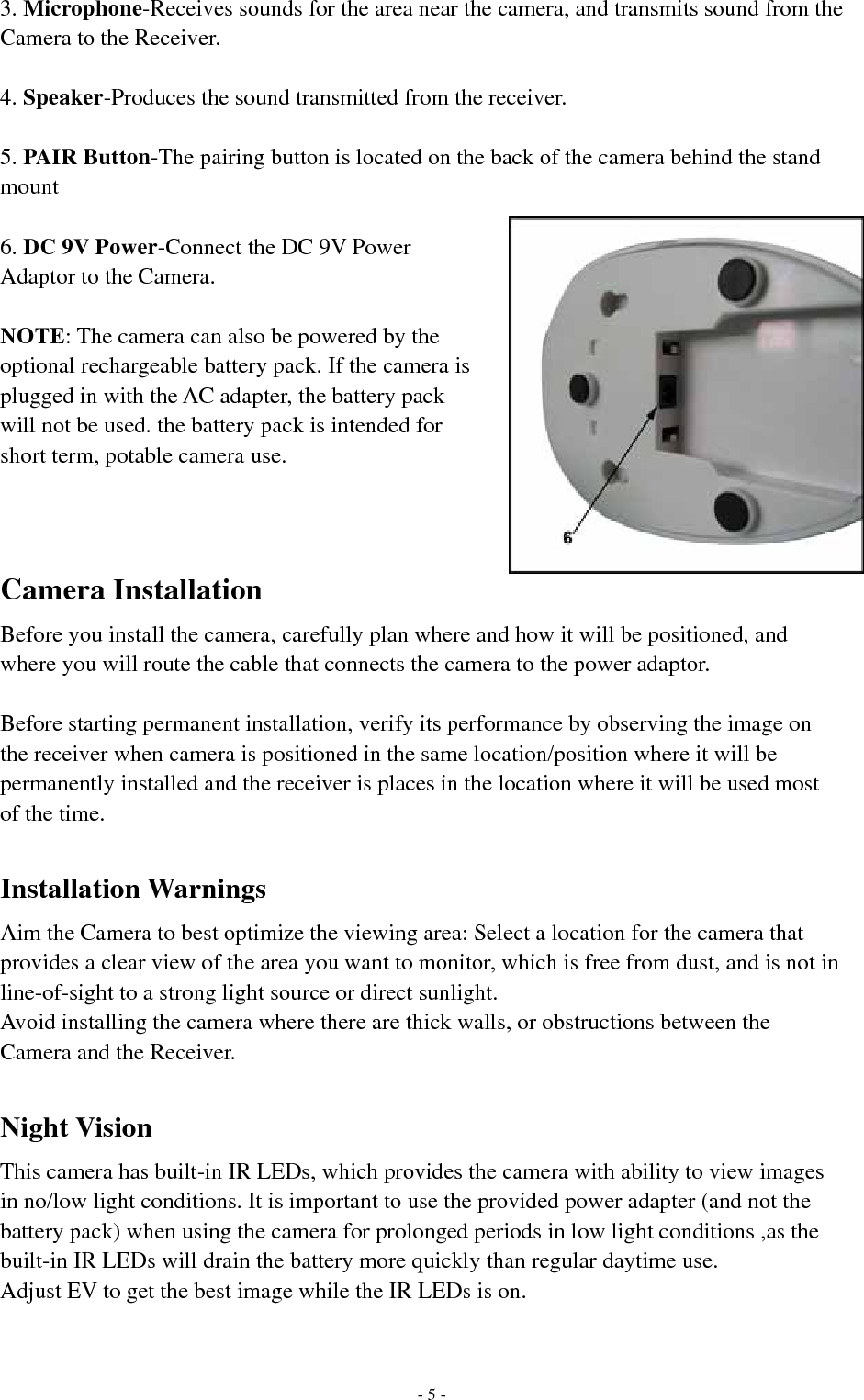 3. Microphone-Receives sounds for the area near the camera, and transmits sound from the Camera to the Receiver.  4. Speaker-Produces the sound transmitted from the receiver.    5. PAIR Button-The pairing button is located on the back of the camera behind the stand mount  6. DC 9V Power-Connect the DC 9V Power Adaptor to the Camera.  NOTE: The camera can also be powered by the optional rechargeable battery pack. If the camera is plugged in with the AC adapter, the battery pack will not be used. the battery pack is intended for short term, potable camera use.   Camera Installation Before you install the camera, carefully plan where and how it will be positioned, and where you will route the cable that connects the camera to the power adaptor.  Before starting permanent installation, verify its performance by observing the image on the receiver when camera is positioned in the same location/position where it will be permanently installed and the receiver is places in the location where it will be used most of the time.  Installation Warnings Aim the Camera to best optimize the viewing area: Select a location for the camera that provides a clear view of the area you want to monitor, which is free from dust, and is not in line-of-sight to a strong light source or direct sunlight. Avoid installing the camera where there are thick walls, or obstructions between the Camera and the Receiver.  Night Vision This camera has built-in IR LEDs, which provides the camera with ability to view images in no/low light conditions. It is important to use the provided power adapter (and not the battery pack) when using the camera for prolonged periods in low light conditions ,as the built-in IR LEDs will drain the battery more quickly than regular daytime use. Adjust EV to get the best image while the IR LEDs is on.    - 5 - 