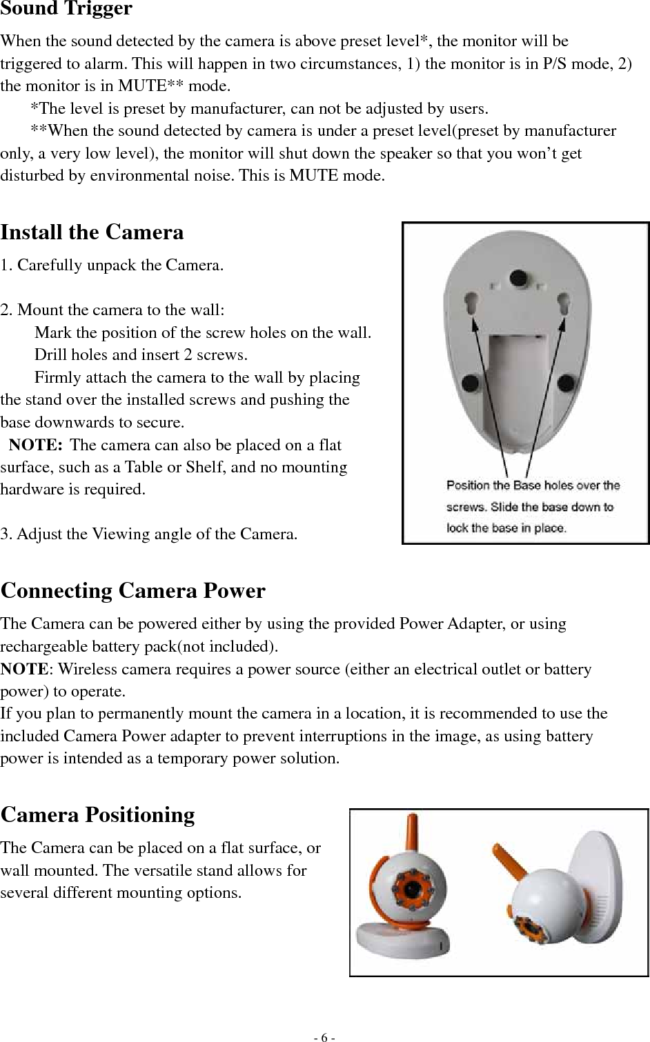 Sound Trigger When the sound detected by the camera is above preset level*, the monitor will be triggered to alarm. This will happen in two circumstances, 1) the monitor is in P/S mode, 2) the monitor is in MUTE** mode.   *The level is preset by manufacturer, can not be adjusted by users.   **When the sound detected by camera is under a preset level(preset by manufacturer only, a very low level), the monitor will shut down the speaker so that you won’t get disturbed by environmental noise. This is MUTE mode.  Install the Camera 1. Carefully unpack the Camera.  2. Mount the camera to the wall: Mark the position of the screw holes on the wall. Drill holes and insert 2 screws. Firmly attach the camera to the wall by placing the stand over the installed screws and pushing the base downwards to secure.  NOTE: The camera can also be placed on a flat surface, such as a Table or Shelf, and no mounting hardware is required.  3. Adjust the Viewing angle of the Camera.  Connecting Camera Power The Camera can be powered either by using the provided Power Adapter, or using rechargeable battery pack(not included). NOTE: Wireless camera requires a power source (either an electrical outlet or battery power) to operate. If you plan to permanently mount the camera in a location, it is recommended to use the included Camera Power adapter to prevent interruptions in the image, as using battery power is intended as a temporary power solution.  Camera Positioning The Camera can be placed on a flat surface, or wall mounted. The versatile stand allows for several different mounting options.        - 6 -