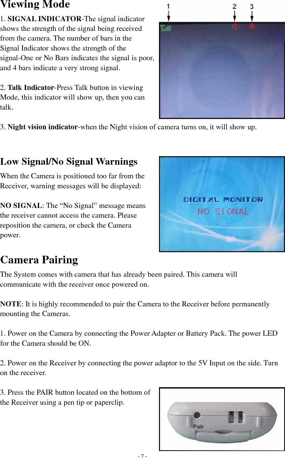 Viewing Mode 1. SIGNAL INDICATOR-The signal indicator shows the strength of the signal being received from the camera. The number of bars in the Signal Indicator shows the strength of the signal-One or No Bars indicates the signal is poor, and 4 bars indicate a very strong signal.  2. Talk Indicator-Press Talk button in viewing Mode, this indicator will show up, then you can talk.  3. Night vision indicator-when the Night vision of camera turns on, it will show up.  Low Signal/No Signal Warnings When the Camera is positioned too far from the Receiver, warning messages will be displayed:  NO SIGNAL: The “No Signal” message means the receiver cannot access the camera. Please reposition the camera, or check the Camera power.  Camera Pairing The System comes with camera that has already been paired. This camera will communicate with the receiver once powered on.  NOTE: It is highly recommended to pair the Camera to the Receiver before permanently mounting the Cameras.  1. Power on the Camera by connecting the Power Adapter or Battery Pack. The power LED for the Camera should be ON.  2. Power on the Receiver by connecting the power adaptor to the 5V Input on the side. Turn on the receiver.  3. Press the PAIR button located on the bottom of the Receiver using a pen tip or paperclip.       - 7 -