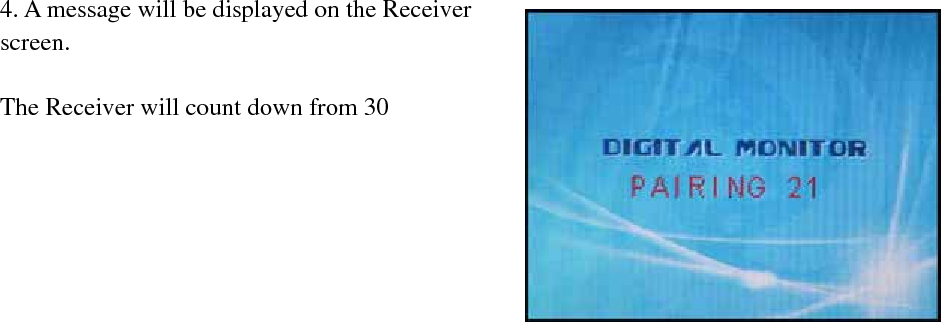 4. A message will be displayed on the Receiver screen.  The Receiver will count down from 30～0-you must press the PAIR button on the Camera during this time to successfully pair the Camera.  If the button on the Camera is not pressed, the Receiver will return to the view screen, and no pairing will take place.       5 .Press the PAIR button on the back of the Camera Once the camera has been paired, it will be immediately viewable on the Receiver Monitor.      Troubleshooting If you have problems with your System, there is often a quick and simple solution. Please try the following: Problem   Solution  There is no picture from a Camera.  Check all connections to the Camera. Make sure the adapter is plugged in. Make sure that the Camera and receiver are both ON.Make sure that the camera is in range of the Receiver.If using the battery pack, try charging the pack. The picture is dropping  Move the camera closer to the receiver. Try repositioning the camera, receiver or both to improve the reception There are problems with the Audio  Make sure that there is sound within range of the Camera Microphone If the unit emits a loud screeching noise (feedback), move the camera or receiver farther apart. The Picture is or has become Choppy The picture may become choppy when experiencing a lower frame rate (i.e. 10 frames per second vs. a higher 20 frames per second).Try moving the camera closer to the receiver. Remove obstructions between the Receiver and Camera.   - 8 -