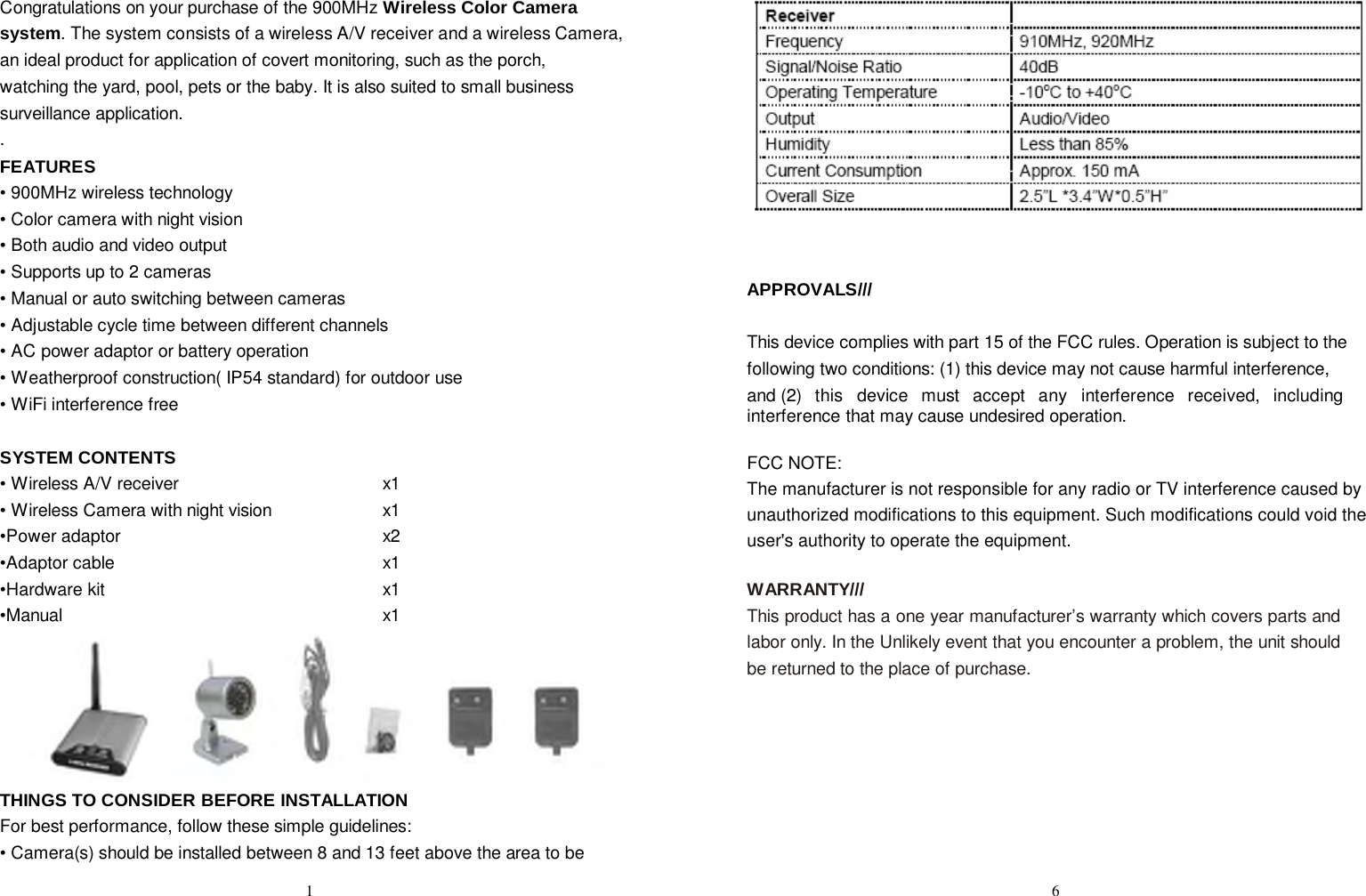 Congratulations on your purchase of the 900MHz Wireless Color Camera system. The system consists of a wireless A/V receiver and a wireless Camera, an ideal product for application of covert monitoring, such as the porch, watching the yard, pool, pets or the baby. It is also suited to small business surveillance application. . FEATURES • 900MHz wireless technology • Color camera with night vision • Both audio and video output • Supports up to 2 cameras • Manual or auto switching between cameras • Adjustable cycle time between different channels • AC power adaptor or battery operation • Weatherproof construction( IP54 standard) for outdoor use • WiFi interference free   SYSTEM CONTENTS • Wireless A/V receiver x1 • Wireless Camera with night vision x1 •Power adaptor x2 •Adaptor cable x1 •Hardware kit x1 •Manual x1  THINGS TO CONSIDER BEFORE INSTALLATION For best performance, follow these simple guidelines: • Camera(s) should be installed between 8 and 13 feet above the area to be                    APPROVALS///   This device complies with part 15 of the FCC rules. Operation is subject to the following two conditions: (1) this device may not cause harmful interference, and (2)  this  device  must  accept  any  interference  received,  including  interference that may cause undesired operation.  FCC NOTE: The manufacturer is not responsible for any radio or TV interference caused by unauthorized modifications to this equipment. Such modifications could void the user&apos;s authority to operate the equipment.  WARRANTY/// This product has a one year manufacturer’s warranty which covers parts and labor only. In the Unlikely event that you encounter a problem, the unit should be returned to the place of purchase.  1 6 