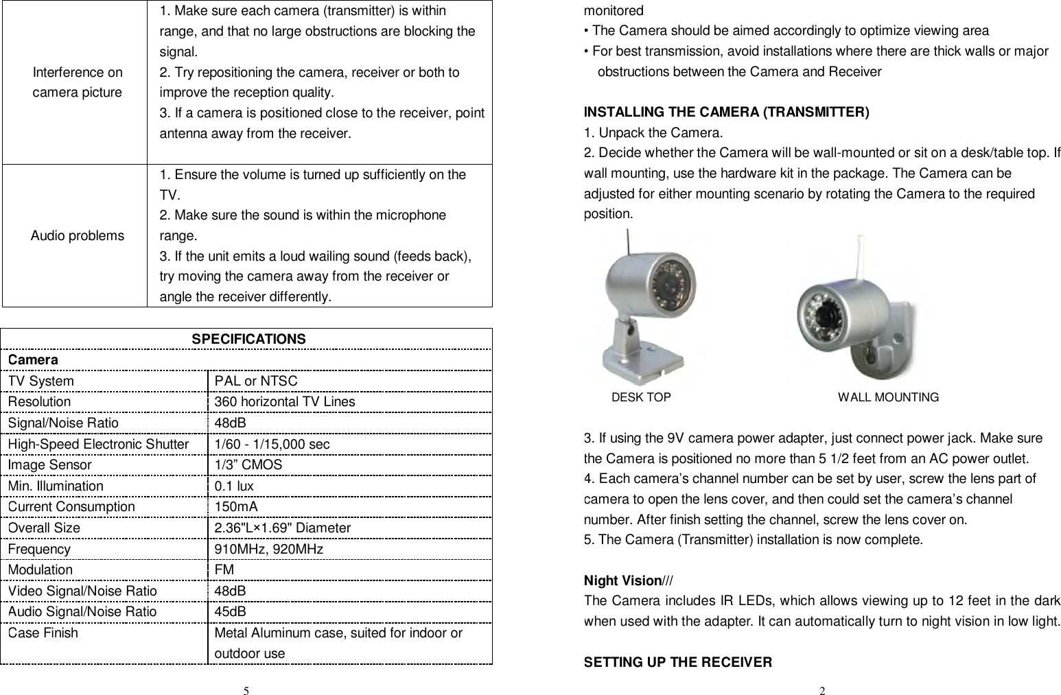  5Interference on camera picture 1. Make sure each camera (transmitter) is within range, and that no large obstructions are blocking the signal. 2. Try repositioning the camera, receiver or both to improve the reception quality. 3. If a camera is positioned close to the receiver, point antenna away from the receiver.  Audio problems 1. Ensure the volume is turned up sufficiently on the TV. 2. Make sure the sound is within the microphone range. 3. If the unit emits a loud wailing sound (feeds back), try moving the camera away from the receiver or angle the receiver differently.  SPECIFICATIONS Camera TV System PAL or NTSC Resolution 360 horizontal TV Lines Signal/Noise Ratio 48dB High-Speed Electronic Shutter 1/60 - 1/15,000 sec Image Sensor 1/3” CMOS Min. Illumination 0.1 lux  Current Consumption 150mA Overall Size 2.36&quot;L×1.69&quot; Diameter  Frequency 910MHz, 920MHz Modulation FM Video Signal/Noise Ratio 48dB Audio Signal/Noise Ratio 45dB Case Finish Metal Aluminum case, suited for indoor or outdoor use  2monitored • The Camera should be aimed accordingly to optimize viewing area • For best transmission, avoid installations where there are thick walls or major obstructions between the Camera and Receiver  INSTALLING THE CAMERA (TRANSMITTER) 1. Unpack the Camera. 2. Decide whether the Camera will be wall-mounted or sit on a desk/table top. If wall mounting, use the hardware kit in the package. The Camera can be adjusted for either mounting scenario by rotating the Camera to the required position.                 DESK TOP                            WALL MOUNTING  3. If using the 9V camera power adapter, just connect power jack. Make sure the Camera is positioned no more than 5 1/2 feet from an AC power outlet. 4. Each camera’s channel number can be set by user, screw the lens part of camera to open the lens cover, and then could set the camera’s channel number. After finish setting the channel, screw the lens cover on. 5. The Camera (Transmitter) installation is now complete.  Night Vision/// The Camera includes IR LEDs, which allows viewing up to 12 feet in the dark when used with the adapter. It can automatically turn to night vision in low light.  SETTING UP THE RECEIVER 