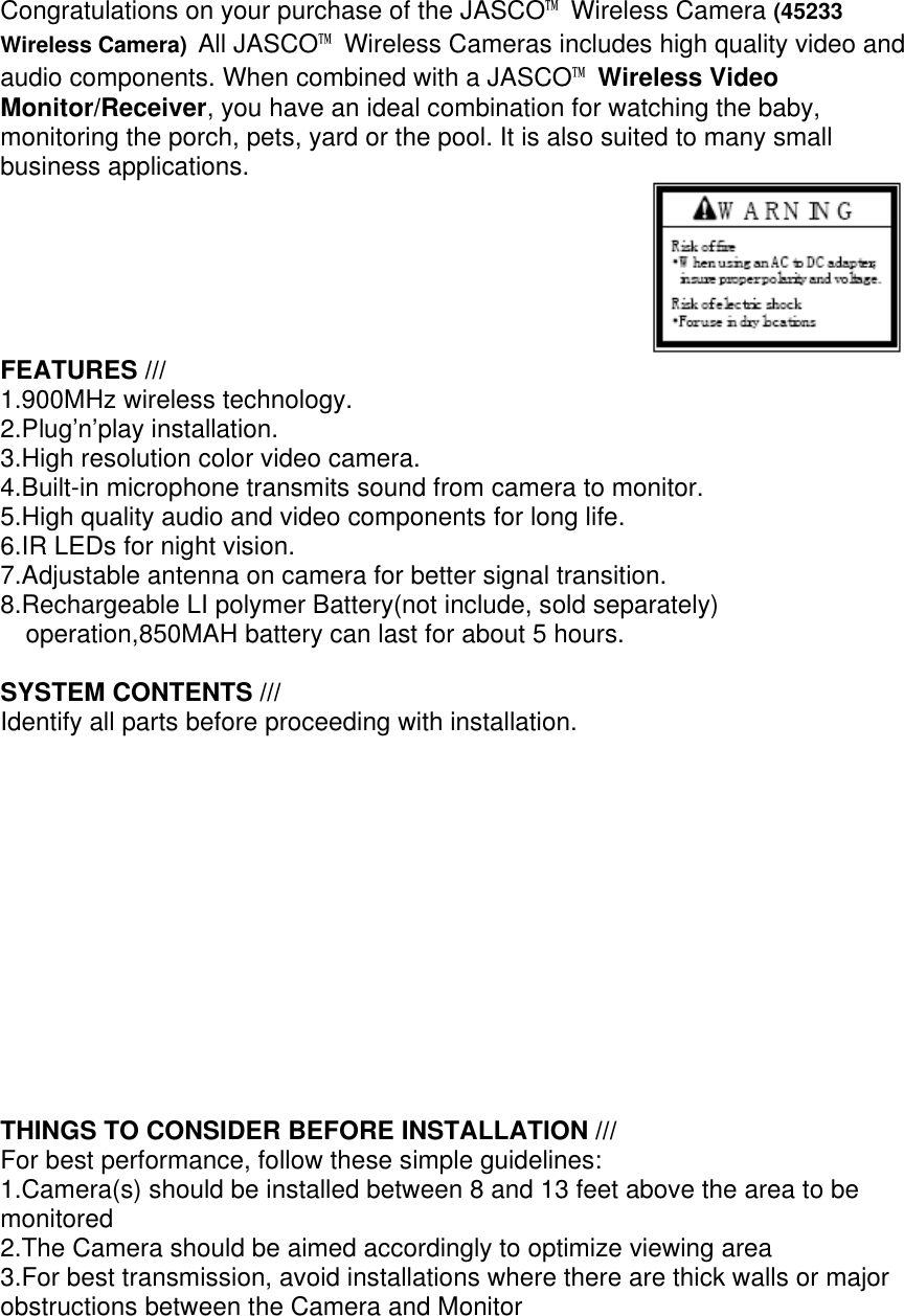 Congratulations on your purchase of the JASCO™ Wireless Camera (45233 Wireless Camera) All JASCO™ Wireless Cameras includes high quality video and audio components. When combined with a JASCO™ Wireless Video Monitor/Receiver, you have an ideal combination for watching the baby, monitoring the porch, pets, yard or the pool. It is also suited to many small business applications.                                              FEATURES /// 1.900MHz wireless technology. 2.Plug’n’play installation. 3.High resolution color video camera. 4.Built-in microphone transmits sound from camera to monitor. 5.High quality audio and video components for long life. 6.IR LEDs for night vision. 7.Adjustable antenna on camera for better signal transition. 8.Rechargeable LI polymer Battery(not include, sold separately) operation,850MAH battery can last for about 5 hours.  SYSTEM CONTENTS /// Identify all parts before proceeding with installation.              THINGS TO CONSIDER BEFORE INSTALLATION /// For best performance, follow these simple guidelines: 1.Camera(s) should be installed between 8 and 13 feet above the area to be monitored 2.The Camera should be aimed accordingly to optimize viewing area 3.For best transmission, avoid installations where there are thick walls or major obstructions between the Camera and Monitor  