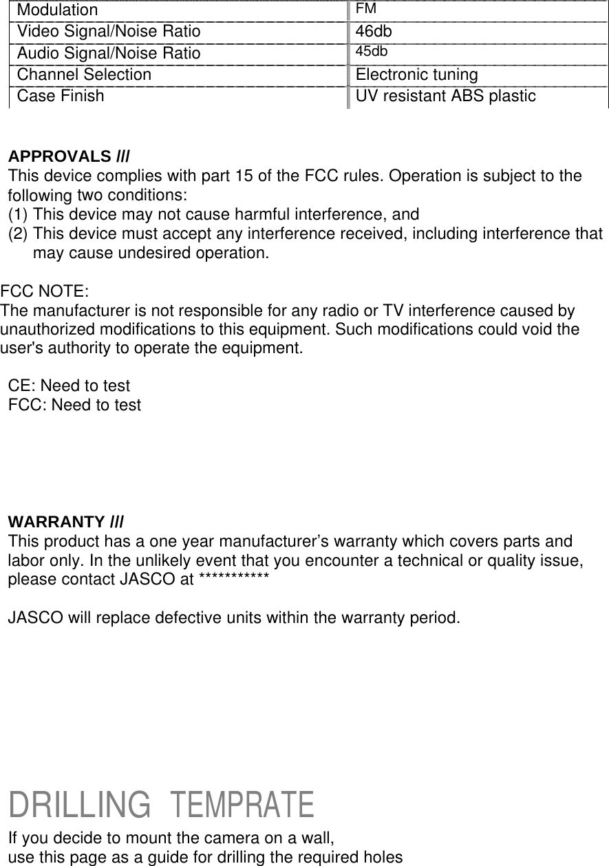    Modulation FM Video Signal/Noise Ratio 46db Audio Signal/Noise Ratio 45db Channel Selection Electronic tuning Case Finish UV resistant ABS plastic    APPROVALS /// This device complies with part 15 of the FCC rules. Operation is subject to the following two conditions: (1) This device may not cause harmful interference, and (2) This device must accept any interference received, including interference that may cause undesired operation.  FCC NOTE: The manufacturer is not responsible for any radio or TV interference caused by unauthorized modifications to this equipment. Such modifications could void the user&apos;s authority to operate the equipment.  CE: Need to test FCC: Need to test      WARRANTY /// This product has a one year manufacturer’s warranty which covers parts and labor only. In the unlikely event that you encounter a technical or quality issue, please contact JASCO at ***********  JASCO will replace defective units within the warranty period.            DRILLING TEMPRATE If you decide to mount the camera on a wall, use this page as a guide for drilling the required holes 