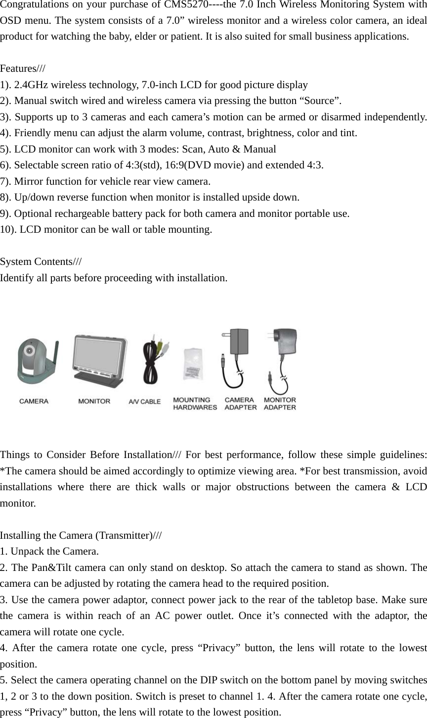 Congratulations on your purchase of CMS5270----the 7.0 Inch Wireless Monitoring System with OSD menu. The system consists of a 7.0” wireless monitor and a wireless color camera, an ideal product for watching the baby, elder or patient. It is also suited for small business applications.    Features///             1). 2.4GHz wireless technology, 7.0-inch LCD for good picture display 2). Manual switch wired and wireless camera via pressing the button “Source”.   3). Supports up to 3 cameras and each camera’s motion can be armed or disarmed independently.   4). Friendly menu can adjust the alarm volume, contrast, brightness, color and tint.     5). LCD monitor can work with 3 modes: Scan, Auto &amp; Manual     6). Selectable screen ratio of 4:3(std), 16:9(DVD movie) and extended 4:3.   7). Mirror function for vehicle rear view camera.   8). Up/down reverse function when monitor is installed upside down.   9). Optional rechargeable battery pack for both camera and monitor portable use.   10). LCD monitor can be wall or table mounting.    System Contents/// Identify all parts before proceeding with installation.  Things to Consider Before Installation/// For best performance, follow these simple guidelines:  *The camera should be aimed accordingly to optimize viewing area. *For best transmission, avoid installations where there are thick walls or major obstructions between the camera &amp; LCD monitor.  Installing the Camera (Transmitter)///         1. Unpack the Camera. 2. The Pan&amp;Tilt camera can only stand on desktop. So attach the camera to stand as shown. The camera can be adjusted by rotating the camera head to the required position.       3. Use the camera power adaptor, connect power jack to the rear of the tabletop base. Make sure the camera is within reach of an AC power outlet. Once it’s connected with the adaptor, the camera will rotate one cycle.     4. After the camera rotate one cycle, press “Privacy” button, the lens will rotate to the lowest position. 5. Select the camera operating channel on the DIP switch on the bottom panel by moving switches 1, 2 or 3 to the down position. Switch is preset to channel 1. 4. After the camera rotate one cycle, press “Privacy” button, the lens will rotate to the lowest position.   