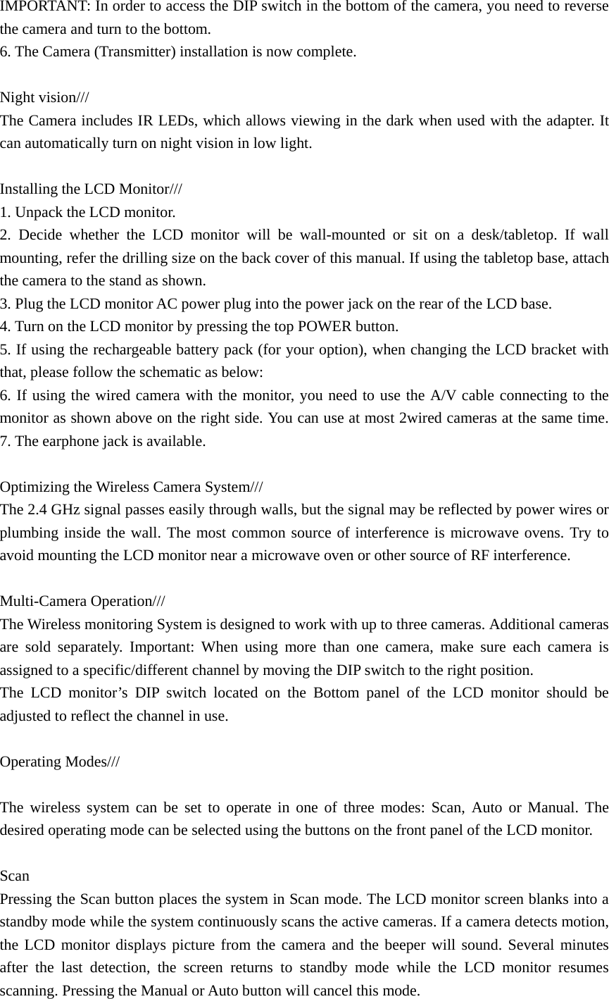 IMPORTANT: In order to access the DIP switch in the bottom of the camera, you need to reverse the camera and turn to the bottom. 6. The Camera (Transmitter) installation is now complete.  Night vision///   The Camera includes IR LEDs, which allows viewing in the dark when used with the adapter. It can automatically turn on night vision in low light.  Installing the LCD Monitor/// 1. Unpack the LCD monitor. 2. Decide whether the LCD monitor will be wall-mounted or sit on a desk/tabletop. If wall mounting, refer the drilling size on the back cover of this manual. If using the tabletop base, attach the camera to the stand as shown.   3. Plug the LCD monitor AC power plug into the power jack on the rear of the LCD base. 4. Turn on the LCD monitor by pressing the top POWER button.   5. If using the rechargeable battery pack (for your option), when changing the LCD bracket with that, please follow the schematic as below: 6. If using the wired camera with the monitor, you need to use the A/V cable connecting to the monitor as shown above on the right side. You can use at most 2wired cameras at the same time.       7. The earphone jack is available.  Optimizing the Wireless Camera System///   The 2.4 GHz signal passes easily through walls, but the signal may be reflected by power wires or plumbing inside the wall. The most common source of interference is microwave ovens. Try to avoid mounting the LCD monitor near a microwave oven or other source of RF interference.  Multi-Camera Operation/// The Wireless monitoring System is designed to work with up to three cameras. Additional cameras are sold separately. Important: When using more than one camera, make sure each camera is assigned to a specific/different channel by moving the DIP switch to the right position. The LCD monitor’s DIP switch located on the Bottom panel of the LCD monitor should be adjusted to reflect the channel in use.        Operating Modes///  The wireless system can be set to operate in one of three modes: Scan, Auto or Manual. The desired operating mode can be selected using the buttons on the front panel of the LCD monitor.    Scan Pressing the Scan button places the system in Scan mode. The LCD monitor screen blanks into a standby mode while the system continuously scans the active cameras. If a camera detects motion, the LCD monitor displays picture from the camera and the beeper will sound. Several minutes after the last detection, the screen returns to standby mode while the LCD monitor resumes scanning. Pressing the Manual or Auto button will cancel this mode.    