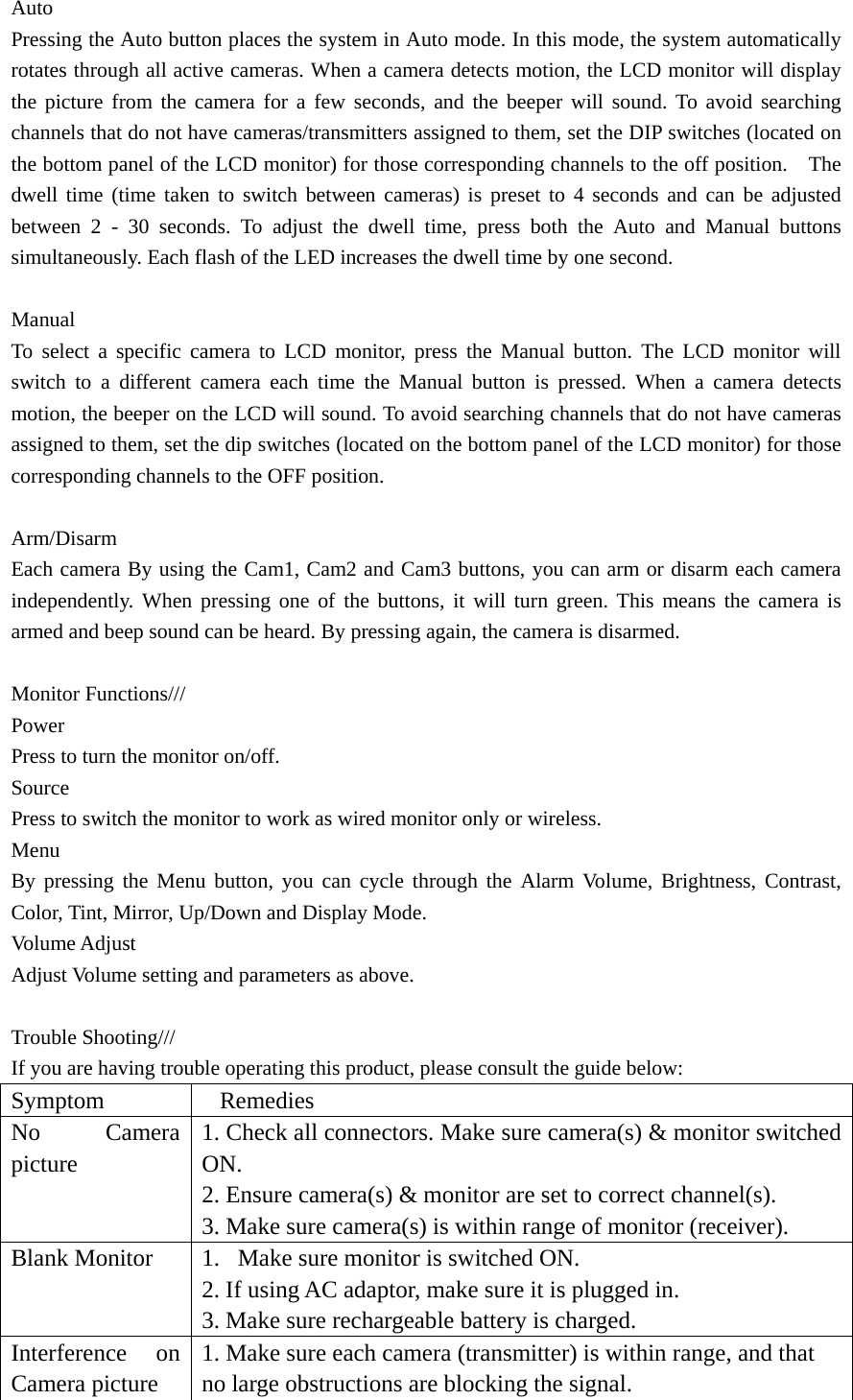 Auto Pressing the Auto button places the system in Auto mode. In this mode, the system automatically rotates through all active cameras. When a camera detects motion, the LCD monitor will display the picture from the camera for a few seconds, and the beeper will sound. To avoid searching channels that do not have cameras/transmitters assigned to them, set the DIP switches (located on the bottom panel of the LCD monitor) for those corresponding channels to the off position.    The dwell time (time taken to switch between cameras) is preset to 4 seconds and can be adjusted between 2 - 30 seconds. To adjust the dwell time, press both the Auto and Manual buttons simultaneously. Each flash of the LED increases the dwell time by one second.      Manual To select a specific camera to LCD monitor, press the Manual button. The LCD monitor will switch to a different camera each time the Manual button is pressed. When a camera detects motion, the beeper on the LCD will sound. To avoid searching channels that do not have cameras assigned to them, set the dip switches (located on the bottom panel of the LCD monitor) for those corresponding channels to the OFF position.  Arm/Disarm Each camera By using the Cam1, Cam2 and Cam3 buttons, you can arm or disarm each camera independently. When pressing one of the buttons, it will turn green. This means the camera is armed and beep sound can be heard. By pressing again, the camera is disarmed.  Monitor Functions/// Power Press to turn the monitor on/off.   Source  Press to switch the monitor to work as wired monitor only or wireless. Menu By pressing the Menu button, you can cycle through the Alarm Volume, Brightness, Contrast, Color, Tint, Mirror, Up/Down and Display Mode. Volume Adjust   Adjust Volume setting and parameters as above.    Trouble Shooting///   If you are having trouble operating this product, please consult the guide below: Symptom Remedies No Camera picture 1. Check all connectors. Make sure camera(s) &amp; monitor switched ON. 2. Ensure camera(s) &amp; monitor are set to correct channel(s). 3. Make sure camera(s) is within range of monitor (receiver). Blank Monitor    1. Make sure monitor is switched ON. 2. If using AC adaptor, make sure it is plugged in. 3. Make sure rechargeable battery is charged. Interference on Camera picture 1. Make sure each camera (transmitter) is within range, and that no large obstructions are blocking the signal. 