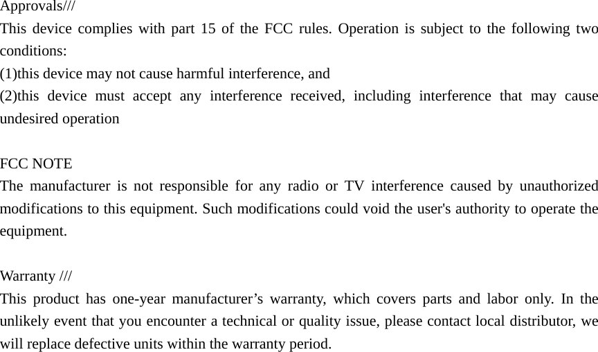 Approvals///  This device complies with part 15 of the FCC rules. Operation is subject to the following two conditions:  (1)this device may not cause harmful interference, and (2)this device must accept any interference received, including interference that may cause undesired operation  FCC NOTE The manufacturer is not responsible for any radio or TV interference caused by unauthorized modifications to this equipment. Such modifications could void the user&apos;s authority to operate the equipment.  Warranty ///   This product has one-year manufacturer’s warranty, which covers parts and labor only. In the unlikely event that you encounter a technical or quality issue, please contact local distributor, we will replace defective units within the warranty period. 