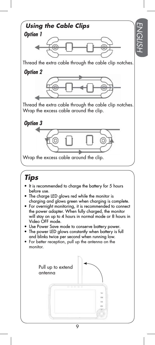 ENGLISH9Pull up to extend antennatIt is recommended to charge the battery for 5 hours before use.tThe charge LED glows red while the monitor is charging and glows green when charging is complete.tFor overnight monitoring, it is recommended to connect the power adapter. When fully charged, the monitor will stay on up to 4 hours in normal mode or 8 hours in Video OFF mode.tUse Power Save mode to conserve battery power.tThe power LED glows constantly when battery is full and blinks twice per second when running low.tFor better reception, pull up the antenna on the monitor.TipsOption 2Option 3Option 1Thread the extra cable through the cable clip notches.Thread the extra cable through the cable clip notches. Wrap the excess cable around the clip.Wrap the excess cable around the clip.Using the Cable Clips