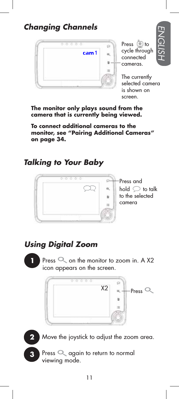 Press tocycle through connectedcameras.The currently selected camera is shown on screen.To connect additional cameras to the monitor, see “Pairing Additional Cameras” on page 34.The monitor only plays sound from the camera that is currently being viewed.Changing Channels1Press  on the monitor to zoom in. A X2 icon appears on the screen.2Move the joystick to adjust the zoom area.3Press  again to return to normalviewing mode.Press and hold to talk to the selected cameraUsing Digital ZoomPressX2Talking to Your BabyENGLISH11