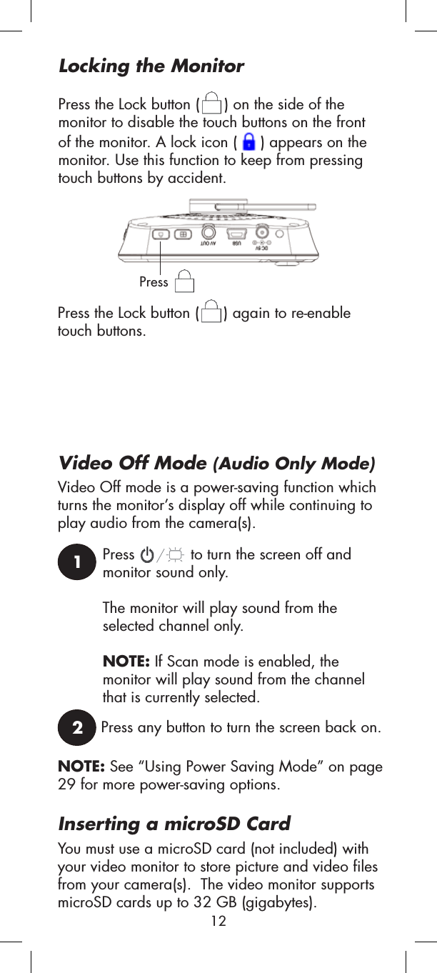 Press  to turn the screen off and monitor sound only.The monitor will play sound from the selected channel only.NOTE: If Scan mode is enabled, the monitor will play sound from the channel that is currently selected.Video Off Mode (Audio Only Mode)Press any button to turn the screen back on.12Locking the MonitorPress the Lock button ( ) on the side of the monitor to disable the touch buttons on the front of the monitor. A lock icon ( ) appears on the monitor. Use this function to keep from pressing touch buttons by accident.PressPress the Lock button ( ) again to re-enable touch buttons.Inserting a microSD CardYou must use a microSD card (not included) with your video monitor to store picture and video files from your camera(s).  The video monitor supports microSD cards up to 32 GB (gigabytes).Video Off mode is a power-saving function which turns the monitor’s display off while continuing to play audio from the camera(s). NOTE: See “Using Power Saving Mode” on page 29 for more power-saving options.12