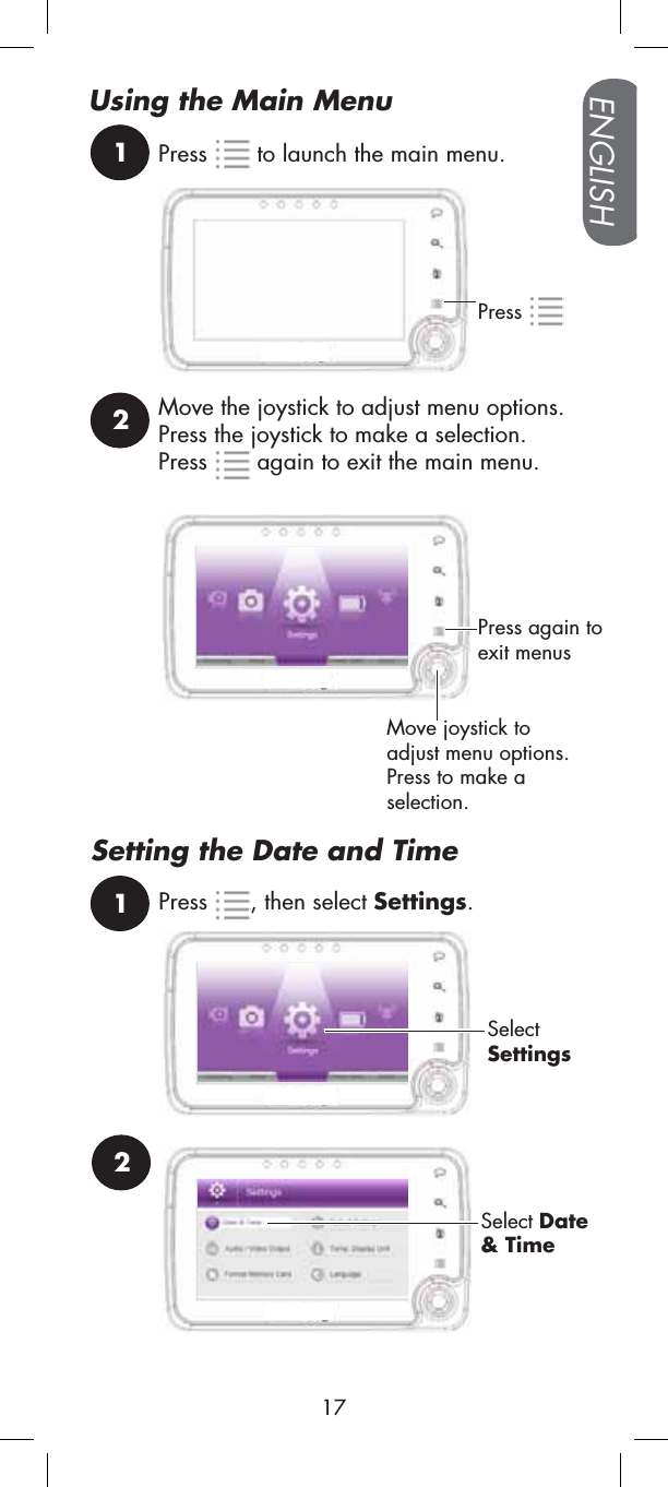 1Press2Move joystick toadjust menu options. Press to make a selection.Press  to launch the main menu.Move the joystick to adjust menu options. Press the joystick to make a selection.Press  again to exit the main menu. Press again to exit menusUsing the Main MenuSetting the Date and Time1Press , then select Settings.SelectSettings2Select Date&amp; TimeENGLISH17