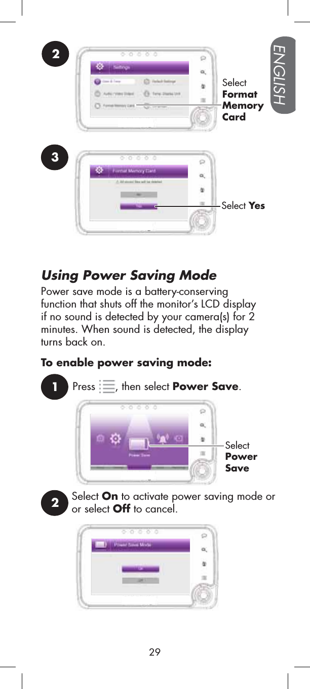 Using Power Saving Mode1Press , then select Power Save.SelectPowerSaveTo enable power saving mode:Select On to activate power saving mode or or select Off to cancel.22SelectFormatMemoryCard3Select YesPower save mode is a battery-conservingfunction that shuts off the monitor’s LCD display if no sound is detected by your camera(s) for 2 minutes. When sound is detected, the display turns back on.ENGLISH29