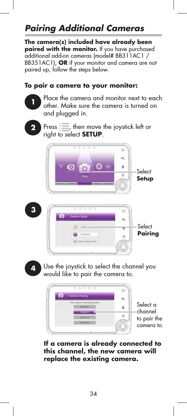 24Use the joystick to select the channel you would like to pair the camera to.1Place the camera and monitor next to each other. Make sure the camera is turned on and plugged in.Press , then move the joystick left or right to select SETUP.SelectSetupSelectPairing3If a camera is already connected to this channel, the new camera will replace the existing camera.Select a channelto pair the camera to.Pairing Additional CamerasThe camera(s) included have already been paired with the monitor. If you have purchased additional add-on cameras (model# BB311AC1 /BB351AC1), OR if your monitor and camera are not paired up, follow the steps below.To pair a camera to your monitor:34