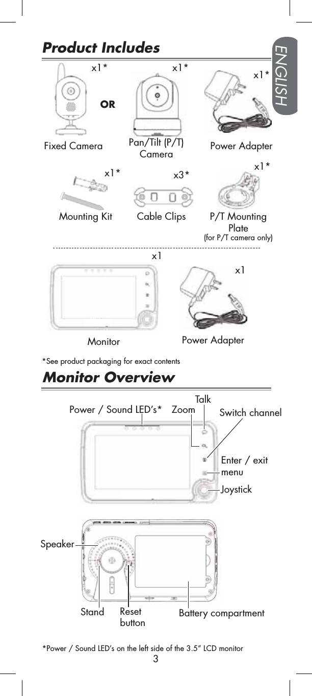 ENGLISH3Product Includesx1*x1Fixed CameraMonitorPower Adapterx1**See product packaging for exact contentsx1*Mounting Kit Power Adapterx1Monitor OverviewCable Clipsx3*Enter / exit menuSwitch channelTalkZoomStand Battery compartmentPower / Sound LED’s*Speaker*Power / Sound LED’s on the left side of the 3.5” LCD monitorx1*Pan/Tilt (P/T)CameraResetbuttonORP/T Mounting Plate(for P/T camera only)x1*Joystick