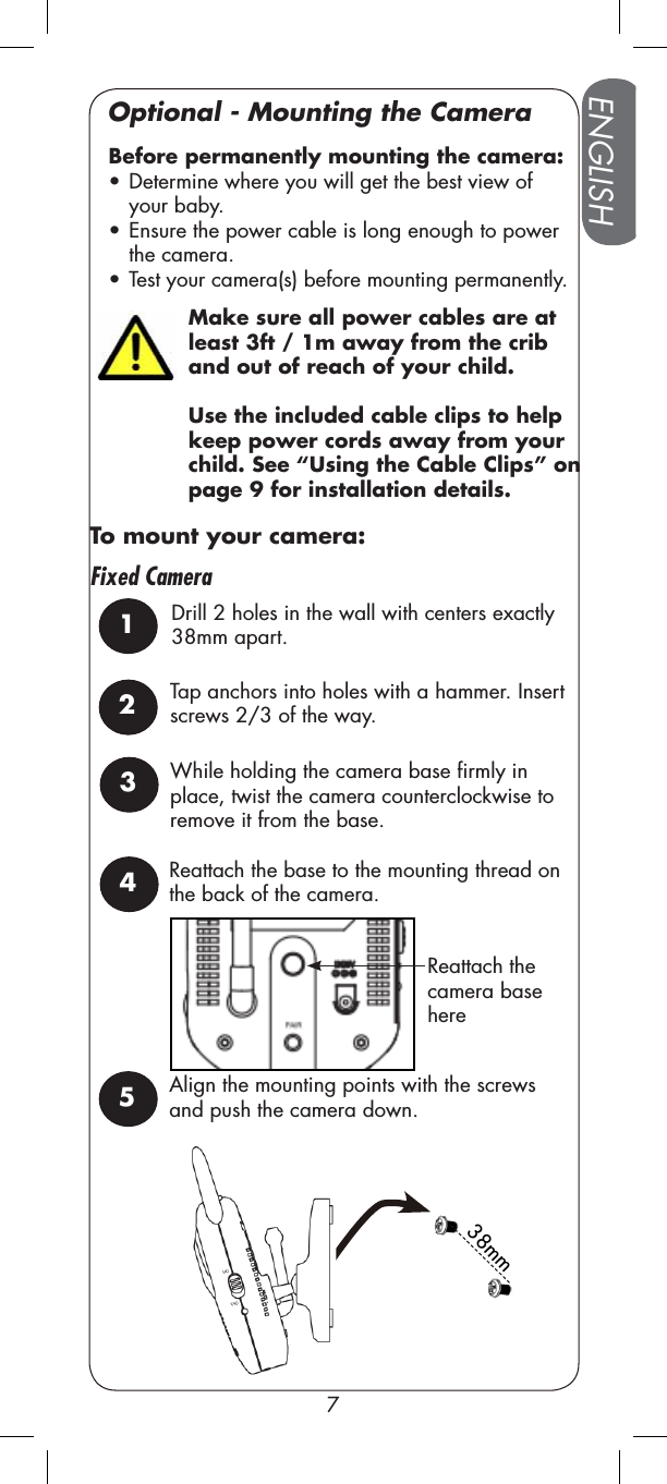 Make sure all power cables are at least 3ft / 1m away from the crib and out of reach of your child. Use the included cable clips to help keep power cords away from your child. See “Using the Cable Clips” on page 9 for installation details.38mmFixed CameraReattach the camera base hereENGLISH7Optional - Mounting the CameraTap anchors into holes with a hammer. Insert screws 2/3 of the way. Before permanently mounting the camera:  • Determine where you will get the best view of your baby. • Ensure the power cable is long enough to power the camera.• Test your camera(s) before mounting permanently.1Drill 2 holes in the wall with centers exactly 38mm apart.25Align the mounting points with the screws and push the camera down. To mount your camera:3While holding the camera base firmly in place, twist the camera counterclockwise to remove it from the base.4Reattach the base to the mounting thread on the back of the camera.