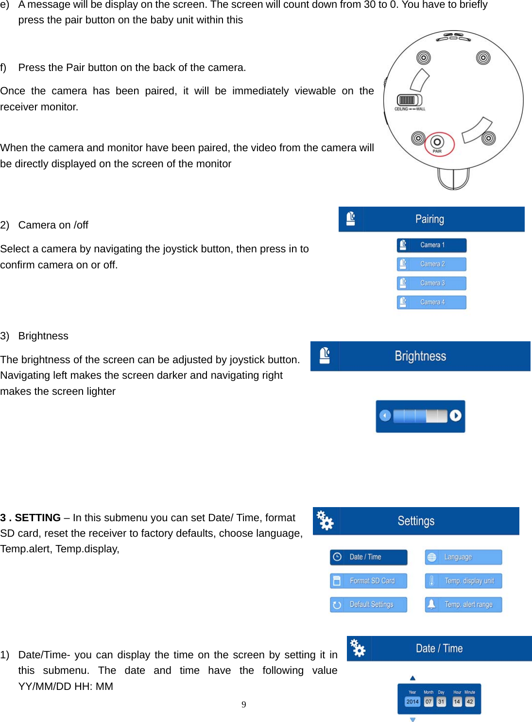  9 e)  A message will be display on the screen. The screen will count down from 30 to 0. You have to briefly press the pair button on the baby unit within this    f)  Press the Pair button on the back of the camera.  Once the camera has been paired, it will be immediately viewable on the receiver monitor.  When the camera and monitor have been paired, the video from the camera will be directly displayed on the screen of the monitor   2)  Camera on /off Select a camera by navigating the joystick button, then press in to confirm camera on or off.   3) Brightness The brightness of the screen can be adjusted by joystick button. Navigating left makes the screen darker and navigating right makes the screen lighter      3 . SETTING – In this submenu you can set Date/ Time, format SD card, reset the receiver to factory defaults, choose language, Temp.alert, Temp.display,       1)  Date/Time- you can display the time on the screen by setting it in this submenu. The date and time have the following value YY/MM/DD HH: MM 
