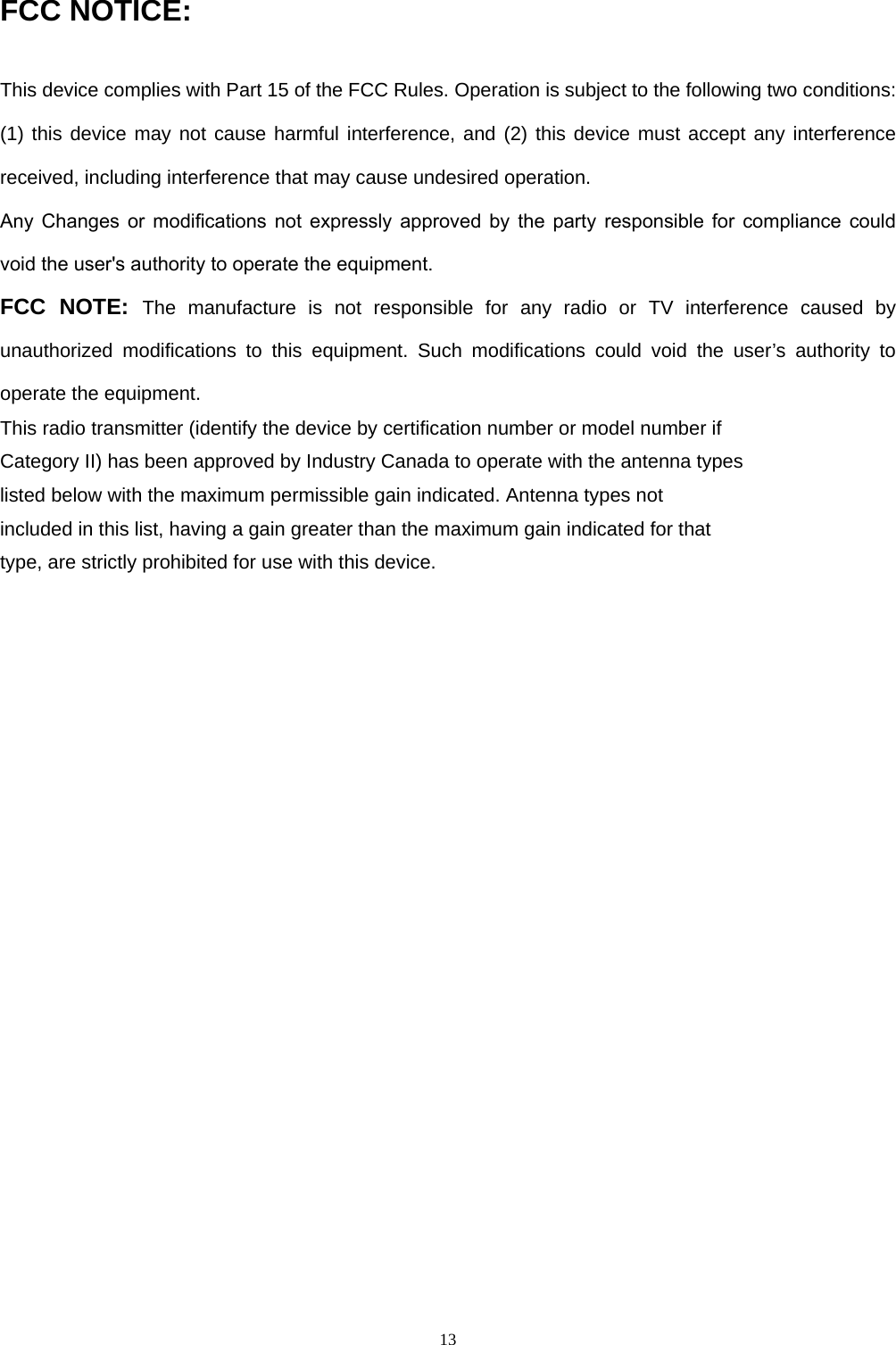13FCC NOTICE: This device complies with Part 15 of the FCC Rules. Operation is subject to the following two conditions: (1) this device may not cause harmful interference, and (2) this device must accept any interference received, including interference that may cause undesired operation.  Any  Changes  or  modifications  not  expressly  approved  by  the  party  responsible  for  compliance  could void the user&apos;s authority to operate the equipment.FCC NOTE: The manufacture is not responsible for any radio or TV interference caused by unauthorized modifications to this equipment. Such modifications could void the user’s authority to operate the equipment. This radio transmitter (identify the device by certification number or model number if Category II) has been approved by Industry Canada to operate with the antenna types listed below with the maximum permissible gain indicated. Antenna types not included in this list, having a gain greater than the maximum gain indicated for that type, are strictly prohibited for use with this device. 