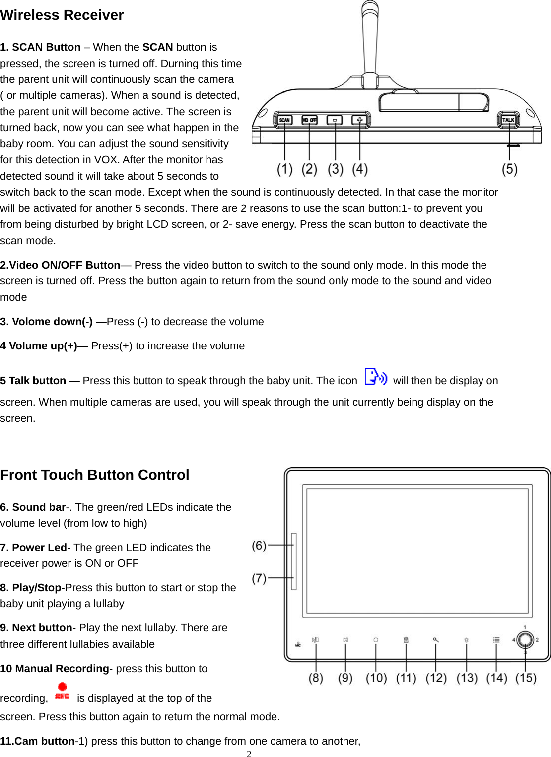  2Wireless Receiver 1. SCAN Button – When the SCAN button is pressed, the screen is turned off. Durning this time the parent unit will continuously scan the camera ( or multiple cameras). When a sound is detected, the parent unit will become active. The screen is turned back, now you can see what happen in the baby room. You can adjust the sound sensitivity for this detection in VOX. After the monitor has detected sound it will take about 5 seconds to switch back to the scan mode. Except when the sound is continuously detected. In that case the monitor will be activated for another 5 seconds. There are 2 reasons to use the scan button:1- to prevent you from being disturbed by bright LCD screen, or 2- save energy. Press the scan button to deactivate the scan mode.   2.Video ON/OFF Button— Press the video button to switch to the sound only mode. In this mode the screen is turned off. Press the button again to return from the sound only mode to the sound and video mode 3. Volome down(-) —Press (-) to decrease the volume   4 Volume up(+)— Press(+) to increase the volume 5 Talk button — Press this button to speak through the baby unit. The icon   will then be display on screen. When multiple cameras are used, you will speak through the unit currently being display on the screen.  Front Touch Button Control   6. Sound bar-. The green/red LEDs indicate the volume level (from low to high) 7. Power Led- The green LED indicates the receiver power is ON or OFF 8. Play/Stop-Press this button to start or stop the baby unit playing a lullaby 9. Next button- Play the next lullaby. There are three different lullabies available 10 Manual Recording- press this button to recording,   is displayed at the top of the screen. Press this button again to return the normal mode. 11.Cam button-1) press this button to change from one camera to another,   