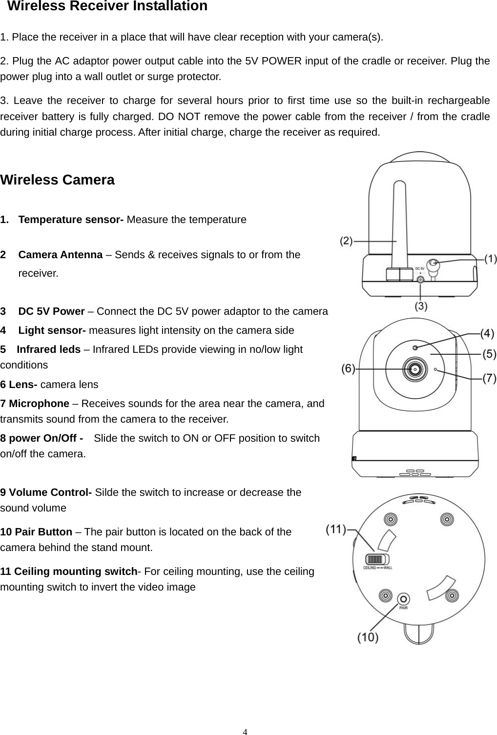  4Wireless Receiver Installation 1. Place the receiver in a place that will have clear reception with your camera(s). 2. Plug the AC adaptor power output cable into the 5V POWER input of the cradle or receiver. Plug the power plug into a wall outlet or surge protector. 3. Leave the receiver to charge for several hours prior to first time use so the built-in rechargeable receiver battery is fully charged. DO NOT remove the power cable from the receiver / from the cradle during initial charge process. After initial charge, charge the receiver as required. Wireless Camera  1. Temperature sensor- Measure the temperature  2 Camera Antenna – Sends &amp; receives signals to or from the   receiver.  3  DC 5V Power – Connect the DC 5V power adaptor to the camera 4 Light sensor- measures light intensity on the camera side   5  Infrared leds – Infrared LEDs provide viewing in no/low light conditions 6 Lens- camera lens 7 Microphone – Receives sounds for the area near the camera, and transmits sound from the camera to the receiver. 8 power On/Off -    Slide the switch to ON or OFF position to switch on/off the camera.  9 Volume Control- Silde the switch to increase or decrease the sound volume 10 Pair Button – The pair button is located on the back of the camera behind the stand mount. 11 Ceiling mounting switch- For ceiling mounting, use the ceiling mounting switch to invert the video image      