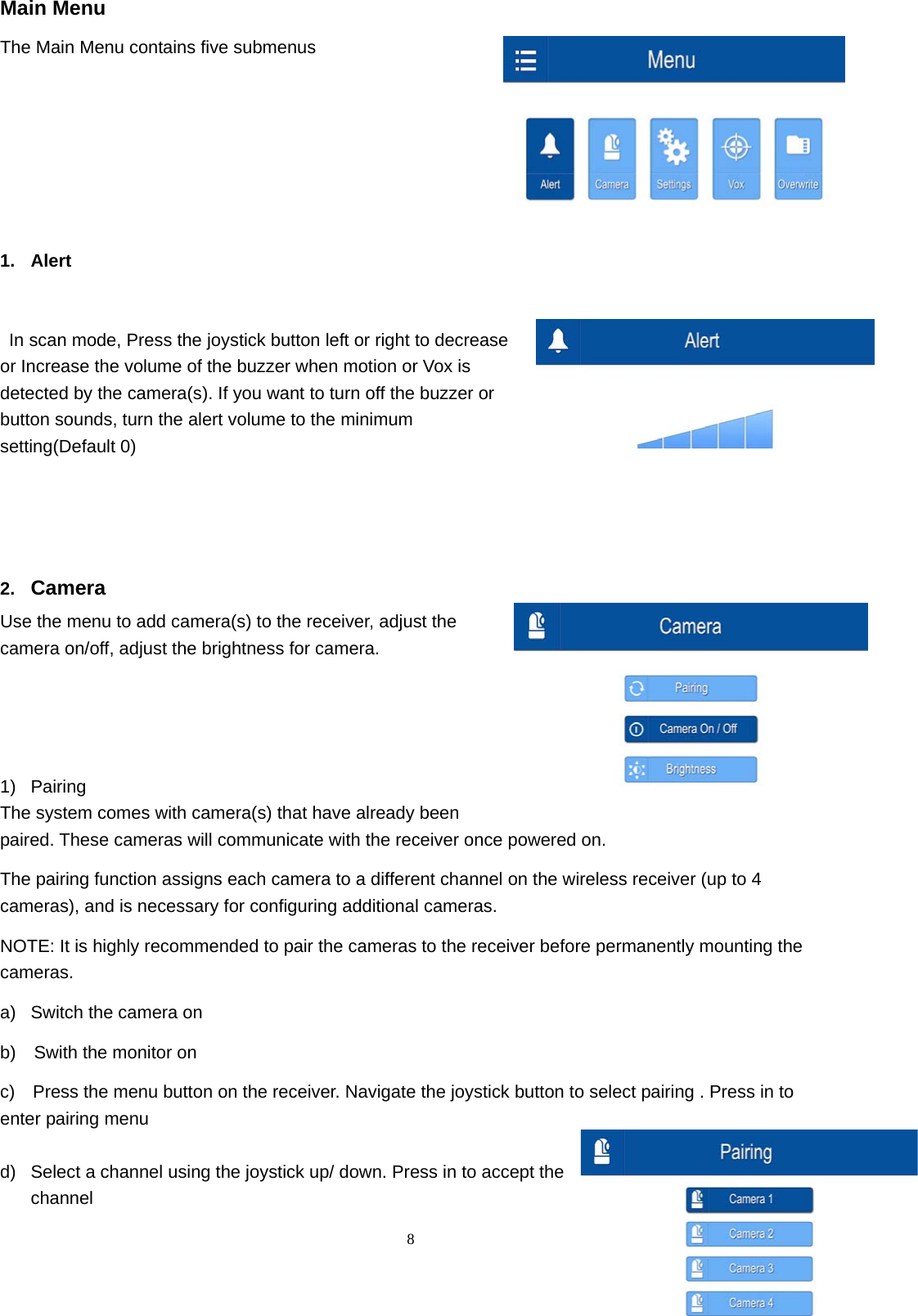  8Main Menu The Main Menu contains five submenus        1. Alert      In scan mode, Press the joystick button left or right to decrease or Increase the volume of the buzzer when motion or Vox is detected by the camera(s). If you want to turn off the buzzer or button sounds, turn the alert volume to the minimum setting(Default 0)       2.  Camera  Use the menu to add camera(s) to the receiver, adjust the camera on/off, adjust the brightness for camera.    1) Pairing  The system comes with camera(s) that have already been paired. These cameras will communicate with the receiver once powered on. The pairing function assigns each camera to a different channel on the wireless receiver (up to 4 cameras), and is necessary for configuring additional cameras. NOTE: It is highly recommended to pair the cameras to the receiver before permanently mounting the cameras. a)  Switch the camera on   b)    Swith the monitor on c)    Press the menu button on the receiver. Navigate the joystick button to select pairing . Press in to enter pairing menu d)  Select a channel using the joystick up/ down. Press in to accept the channel 