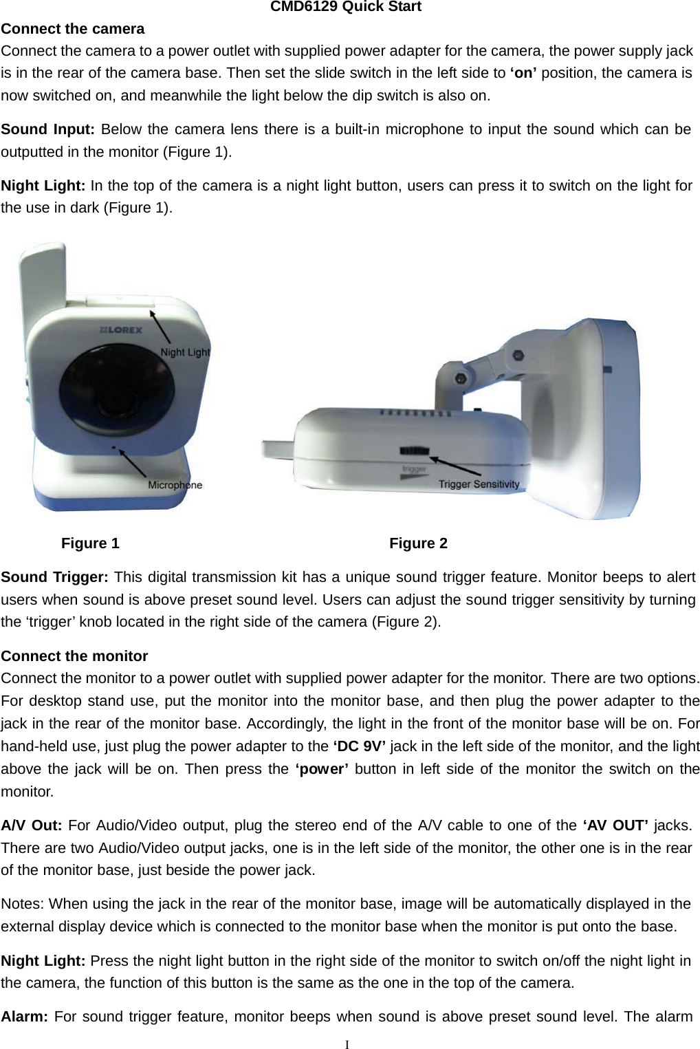   Connect the camera CMD6129 Quick Start Connect the camera to a power outlet with supplied power adapter for the camera, the power supply jack is in the rear of the camera base. Then set the slide switch in the left side to ‘on’ position, the camera is now switched on, and meanwhile the light below the dip switch is also on.  Sound Input: Below the camera lens there is a built-in microphone to input the sound which can be outputted in the monitor (Figure 1).  Night Light: In the top of the camera is a night light button, users can press it to switch on the light for the use in dark (Figure 1).    Figure 1  Figure 2  Sound Trigger: This digital transmission kit has a unique sound trigger feature. Monitor beeps to alert users when sound is above preset sound level. Users can adjust the sound trigger sensitivity by turning the ‘trigger’ knob located in the right side of the camera (Figure 2).  Connect the monitor Connect the monitor to a power outlet with supplied power adapter for the monitor. There are two options. For desktop stand use, put the monitor into the monitor base, and then plug the power adapter to the jack in the rear of the monitor base. Accordingly, the light in the front of the monitor base will be on. For hand-held use, just plug the power adapter to the ‘DC 9V’ jack in the left side of the monitor, and the light above the jack will be on. Then press the ‘power’ button in left side of the monitor the switch on the monitor.  A/V Out: For Audio/Video output, plug the stereo end of the A/V cable to one of the ‘AV OUT’ jacks. There are two Audio/Video output jacks, one is in the left side of the monitor, the other one is in the rear of the monitor base, just beside the power jack.  Notes: When using the jack in the rear of the monitor base, image will be automatically displayed in the external display device which is connected to the monitor base when the monitor is put onto the base.  Night Light: Press the night light button in the right side of the monitor to switch on/off the night light in the camera, the function of this button is the same as the one in the top of the camera.  Alarm: For sound trigger feature, monitor beeps when sound is above preset sound level. The alarm  I 