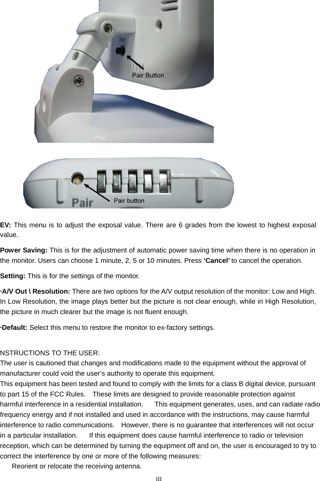      EV: This menu is to adjust the exposal value. There are 6 grades from the lowest to highest exposal value.  Power Saving: This is for the adjustment of automatic power saving time when there is no operation in the monitor. Users can choose 1 minute, 2, 5 or 10 minutes. Press ‘Cancel’ to cancel the operation.  Setting: This is for the settings of the monitor.  ·A/V Out \ Resolution: There are two options for the A/V output resolution of the monitor: Low and High. In Low Resolution, the image plays better but the picture is not clear enough, while in High Resolution, the picture in much clearer but the image is not fluent enough.  ·Default: Select this menu to restore the monitor to ex-factory settings.    NSTRUCTIONS TO THE USER: The user is cautioned that changes and modifications made to the equipment without the approval of manufacturer could void the user’s authority to operate this equipment. This equipment has been tested and found to comply with the limits for a class B digital device, pursuant to part 15 of the FCC Rules.  These limits are designed to provide reasonable protection against harmful interference in a residential installation.      This equipment generates, uses, and can radiate radio frequency energy and if not installed and used in accordance with the instructions, may cause harmful interference to radio communications.  However, there is no guarantee that interferences will not occur in a particular installation.      If this equipment does cause harmful interference to radio or television reception, which can be determined by turning the equipment off and on, the user is encouraged to try to correct the interference by one or more of the following measures: Reorient or relocate the receiving antenna.  III 