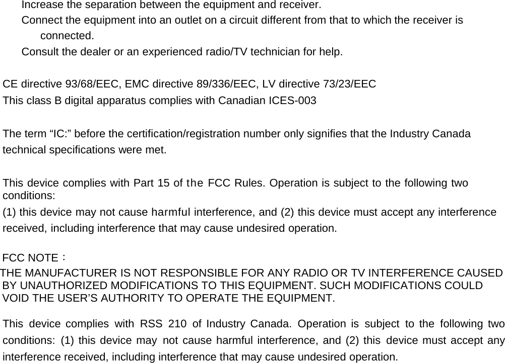 Increase the separation between the equipment and receiver. Connect the equipment into an outlet on a circuit different from that to which the receiver is connected. Consult the dealer or an experienced radio/TV technician for help.   CE directive 93/68/EEC, EMC directive 89/336/EEC, LV directive 73/23/EEC This class B digital apparatus complies with Canadian ICES-003   The term “IC:” before the certification/registration number only signifies that the Industry Canada technical specifications were met.   This device complies with Part 15 of the FCC Rules. Operation is subject to the following two conditions: (1) this device may not cause harmful interference, and (2) this device must accept any interference received, including interference that may cause undesired operation.  FCC NOTE： THE MANUFACTURER IS NOT RESPONSIBLE FOR ANY RADIO OR TV INTERFERENCE CAUSED BY UNAUTHORIZED MODIFICATIONS TO THIS EQUIPMENT. SUCH MODIFICATIONS COULD VOID THE USER’S AUTHORITY TO OPERATE THE EQUIPMENT.  This device complies with RSS 210 of Industry Canada. Operation is subject to the following two conditions: (1) this device may not cause harmful interference, and (2) this device must accept any interference received, including interference that may cause undesired operation. 