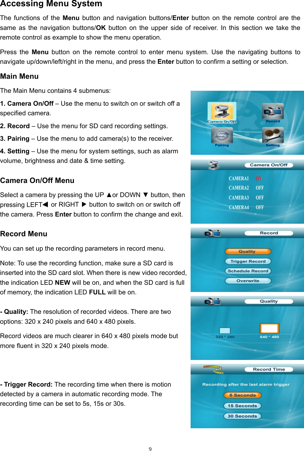  9Accessing Menu System The functions of the Menu button and navigation buttons/Enter  button on the remote control are the same as the navigation buttons/OK  button on the upper side of receiver. In this section we take the remote control as example to show the menu operation. Press the Menu button on the remote control to enter menu system. Use the navigating buttons to navigate up/down/left/right in the menu, and press the Enter button to confirm a setting or selection. Main Menu The Main Menu contains 4 submenus: 1. Camera On/Off – Use the menu to switch on or switch off a specified camera. 2. Record – Use the menu for SD card recording settings. 3. Pairing – Use the menu to add camera(s) to the receiver. 4. Setting – Use the menu for system settings, such as alarm volume, brightness and date &amp; time setting. Camera On/Off Menu Select a camera by pressing the UP ▲or DOWN ▼ button, then pressing LEFT  or RIGHT    button to switch on or switch off the camera. Press Enter button to confirm the change and exit. Record Menu You can set up the recording parameters in record menu. Note: To use the recording function, make sure a SD card is inserted into the SD card slot. When there is new video recorded, the indication LED NEW will be on, and when the SD card is full of memory, the indication LED FULL will be on. - Quality: The resolution of recorded videos. There are two options: 320 x 240 pixels and 640 x 480 pixels. Record videos are much clearer in 640 x 480 pixels mode but more fluent in 320 x 240 pixels mode. - Trigger Record: The recording time when there is motion detected by a camera in automatic recording mode. The recording time can be set to 5s, 15s or 30s. 