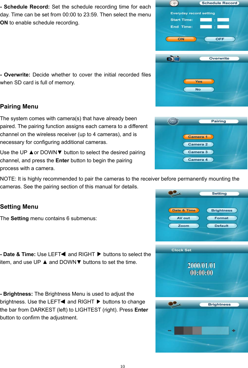  10- Schedule Record: Set the schedule recording time for each day. Time can be set from 00:00 to 23:59. Then select the menu ON to enable schedule recording. - Overwrite: Decide whether to cover the initial recorded files when SD card is full of memory.   Pairing Menu The system comes with camera(s) that have already been paired. The pairing function assigns each camera to a different channel on the wireless receiver (up to 4 cameras), and is necessary for configuring additional cameras. Use the UP ▲or DOWN▼ button to select the desired pairing channel, and press the Enter button to begin the pairing process with a camera. NOTE: It is highly recommended to pair the cameras to the receiver before permanently mounting the cameras. See the pairing section of this manual for details. Setting Menu The Setting menu contains 6 submenus: - Date &amp; Time: Use LEFT  and RIGHT    buttons to select the item, and use UP ▲ and DOWN▼ buttons to set the time. - Brightness: The Brightness Menu is used to adjust the brightness. Use the LEFT  and RIGHT    buttons to change the bar from DARKEST (left) to LIGHTEST (right). Press Enter button to confirm the adjustment. 