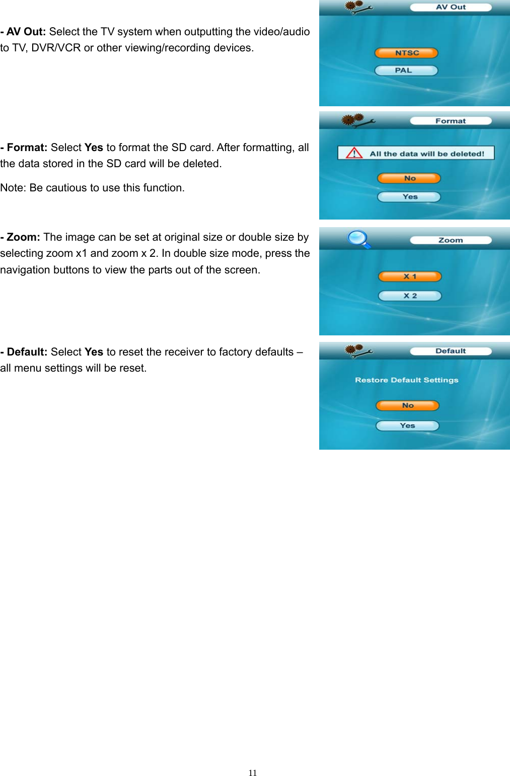  11- AV Out: Select the TV system when outputting the video/audio to TV, DVR/VCR or other viewing/recording devices. - Format: Select Yes to format the SD card. After formatting, all the data stored in the SD card will be deleted. Note: Be cautious to use this function. - Zoom: The image can be set at original size or double size by selecting zoom x1 and zoom x 2. In double size mode, press the navigation buttons to view the parts out of the screen. - Default: Select Yes to reset the receiver to factory defaults – all menu settings will be reset. 