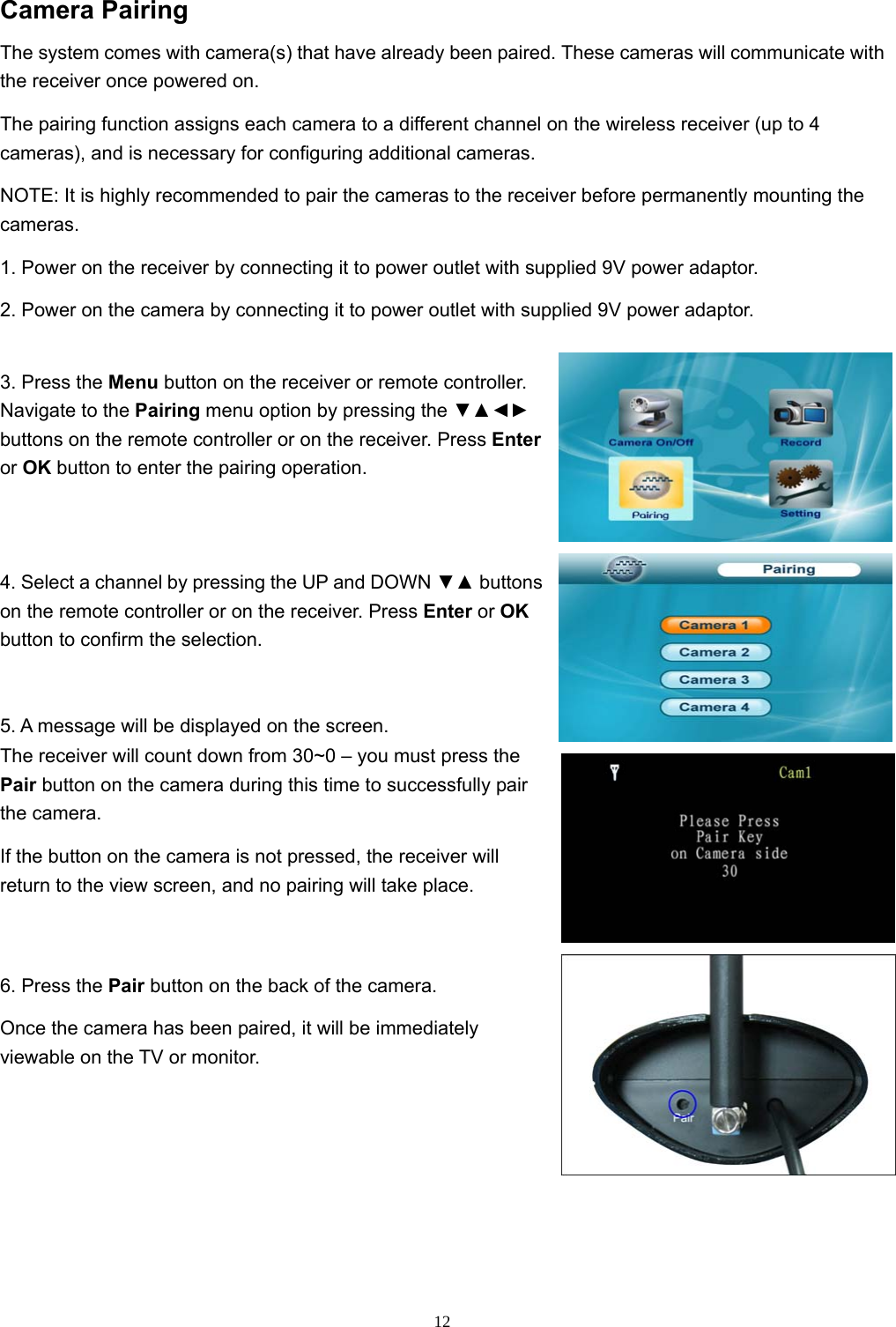 12Camera Pairing The system comes with camera(s) that have already been paired. These cameras will communicate with the receiver once powered on. The pairing function assigns each camera to a different channel on the wireless receiver (up to 4 cameras), and is necessary for configuring additional cameras. NOTE: It is highly recommended to pair the cameras to the receiver before permanently mounting the cameras. 1. Power on the receiver by connecting it to power outlet with supplied 9V power adaptor. 2. Power on the camera by connecting it to power outlet with supplied 9V power adaptor. 3. Press the Menu button on the receiver or remote controller. Navigate to the Pairing menu option by pressing the ▼▲◄► buttons on the remote controller or on the receiver. Press Enter or OK button to enter the pairing operation. 4. Select a channel by pressing the UP and DOWN ▼▲ buttons on the remote controller or on the receiver. Press Enter or OK button to confirm the selection. 5. A message will be displayed on the screen. The receiver will count down from 30~0 – you must press the Pair button on the camera during this time to successfully pair the camera. If the button on the camera is not pressed, the receiver will return to the view screen, and no pairing will take place. 6. Press the Pair button on the back of the camera. Once the camera has been paired, it will be immediately viewable on the TV or monitor. 