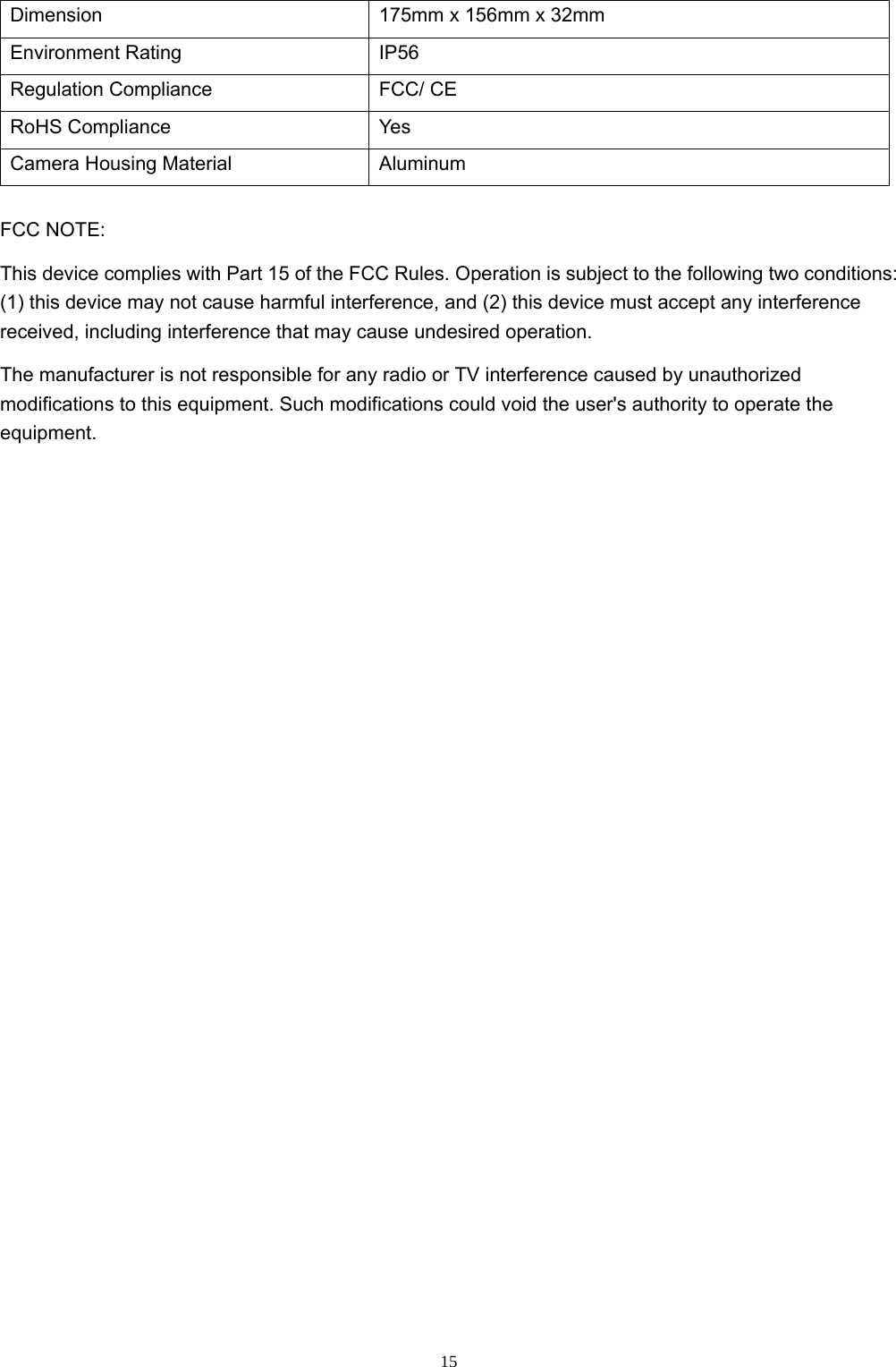  15Dimension  175mm x 156mm x 32mm Environment Rating  IP56 Regulation Compliance  FCC/ CE RoHS Compliance  Yes Camera Housing Material  Aluminum FCC NOTE: This device complies with Part 15 of the FCC Rules. Operation is subject to the following two conditions: (1) this device may not cause harmful interference, and (2) this device must accept any interference received, including interference that may cause undesired operation. The manufacturer is not responsible for any radio or TV interference caused by unauthorized modifications to this equipment. Such modifications could void the user&apos;s authority to operate the equipment.  