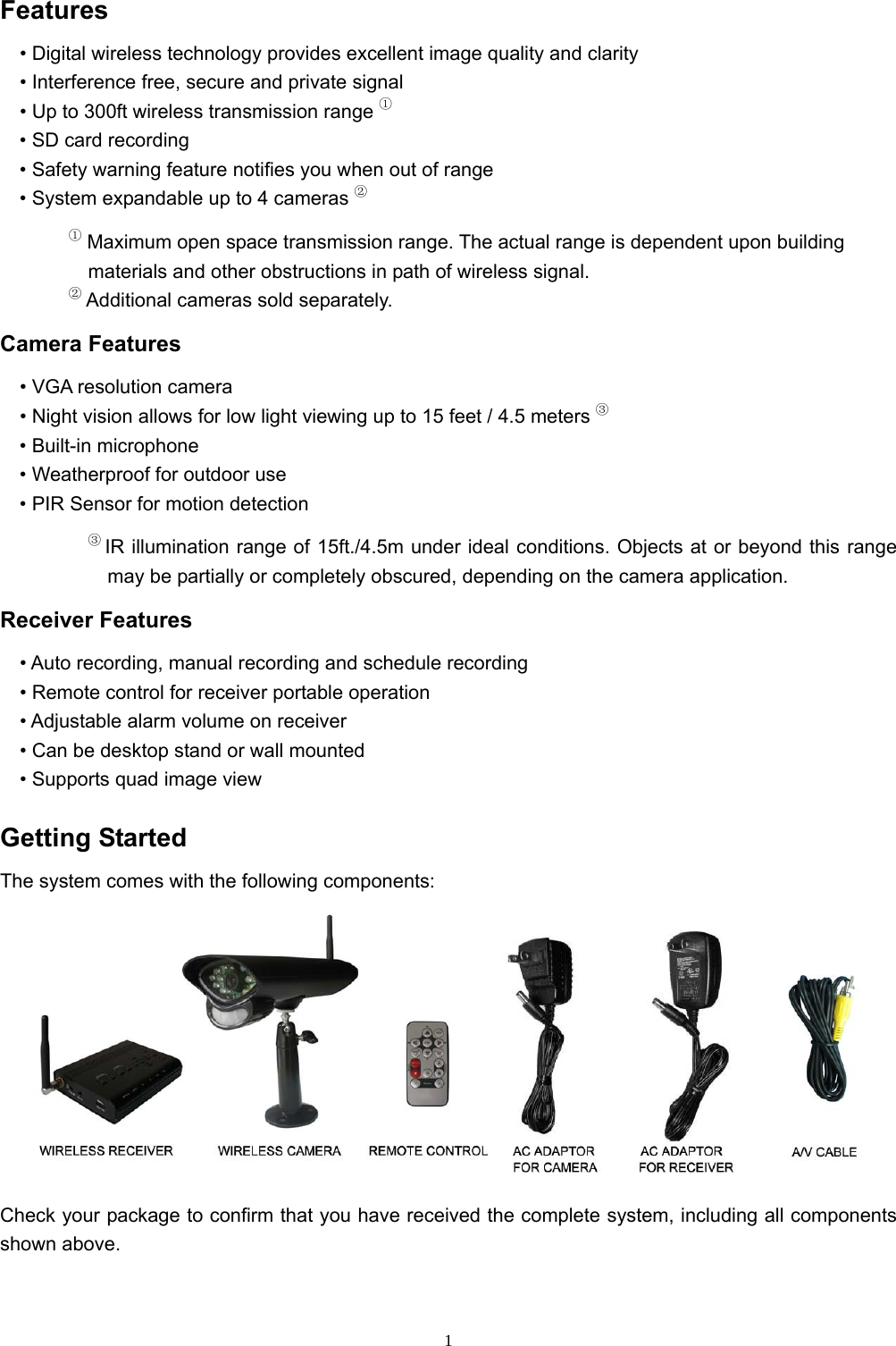  1Features • Digital wireless technology provides excellent image quality and clarity • Interference free, secure and private signal • Up to 300ft wireless transmission range ① • SD card recording • Safety warning feature notifies you when out of range • System expandable up to 4 cameras ② ① Maximum open space transmission range. The actual range is dependent upon building materials and other obstructions in path of wireless signal. ② Additional cameras sold separately. Camera Features • VGA resolution camera • Night vision allows for low light viewing up to 15 feet / 4.5 meters ③ • Built-in microphone • Weatherproof for outdoor use • PIR Sensor for motion detection ③ IR illumination range of 15ft./4.5m under ideal conditions. Objects at or beyond this range may be partially or completely obscured, depending on the camera application. Receiver Features • Auto recording, manual recording and schedule recording • Remote control for receiver portable operation • Adjustable alarm volume on receiver • Can be desktop stand or wall mounted • Supports quad image view Getting Started The system comes with the following components:  Check your package to confirm that you have received the complete system, including all components shown above. 