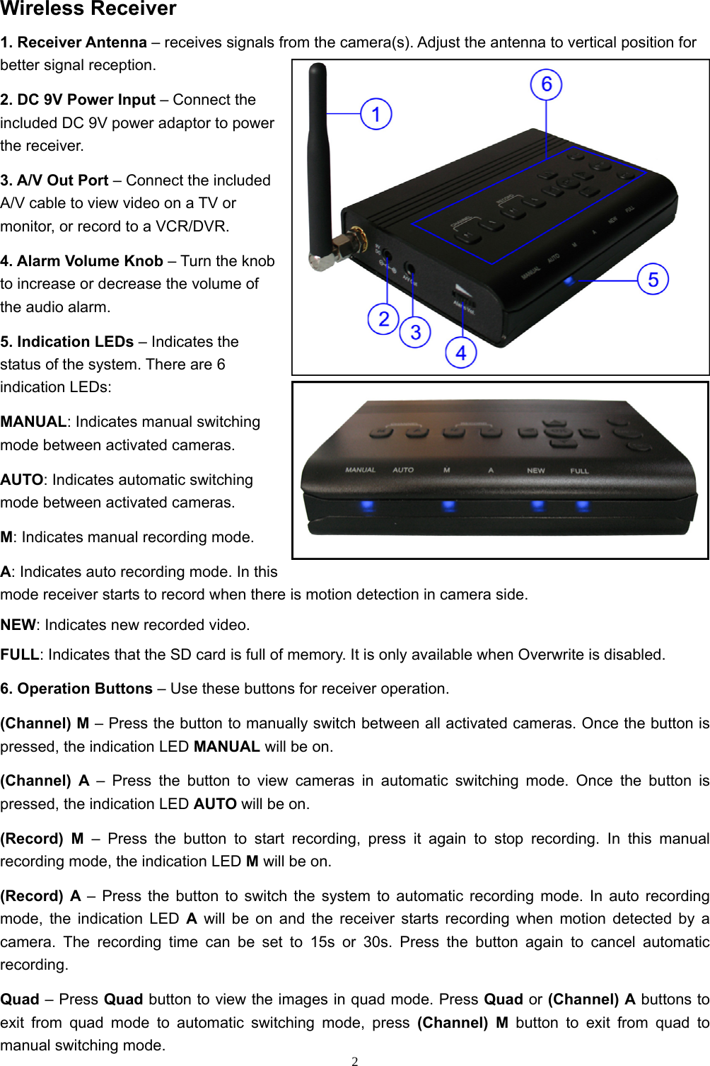  2Wireless Receiver 1. Receiver Antenna – receives signals from the camera(s). Adjust the antenna to vertical position for better signal reception. 2. DC 9V Power Input – Connect the included DC 9V power adaptor to power the receiver. 3. A/V Out Port – Connect the included A/V cable to view video on a TV or monitor, or record to a VCR/DVR. 4. Alarm Volume Knob – Turn the knob to increase or decrease the volume of the audio alarm. 5. Indication LEDs – Indicates the status of the system. There are 6 indication LEDs: MANUAL: Indicates manual switching mode between activated cameras. AUTO: Indicates automatic switching mode between activated cameras. M: Indicates manual recording mode. A: Indicates auto recording mode. In this mode receiver starts to record when there is motion detection in camera side. NEW: Indicates new recorded video. FULL: Indicates that the SD card is full of memory. It is only available when Overwrite is disabled. 6. Operation Buttons – Use these buttons for receiver operation. (Channel) M – Press the button to manually switch between all activated cameras. Once the button is pressed, the indication LED MANUAL will be on. (Channel) A – Press the button to view cameras in automatic switching mode. Once the button is pressed, the indication LED AUTO will be on. (Record) M – Press the button to start recording, press it again to stop recording. In this manual recording mode, the indication LED M will be on. (Record) A – Press the button to switch the system to automatic recording mode. In auto recording mode, the indication LED A will be on and the receiver starts recording when motion detected by a camera. The recording time can be set to 15s or 30s. Press the button again to cancel automatic recording. Quad – Press Quad button to view the images in quad mode. Press Quad or (Channel) A buttons to exit from quad mode to automatic switching mode, press (Channel) M button to exit from quad to manual switching mode. 