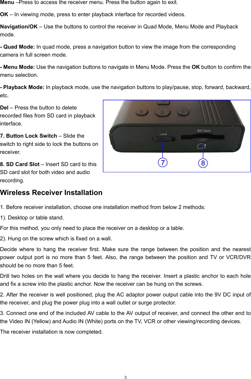  3Menu –Press to access the receiver menu. Press the button again to exit. OK – In viewing mode, press to enter playback interface for recorded videos. Navigation/OK – Use the buttons to control the receiver in Quad Mode, Menu Mode and Playback mode. - Quad Mode: In quad mode, press a navigation button to view the image from the corresponding camera in full screen mode. - Menu Mode: Use the navigation buttons to navigate in Menu Mode. Press the OK button to confirm the menu selection. - Playback Mode: In playback mode, use the navigation buttons to play/pause, stop, forward, backward, etc. Del – Press the button to delete recorded files from SD card in playback interface. 7. Button Lock Switch – Slide the switch to right side to lock the buttons on receiver. 8. SD Card Slot – Insert SD card to this SD card slot for both video and audio recording. Wireless Receiver Installation 1. Before receiver installation, choose one installation method from below 2 methods: 1). Desktop or table stand. For this method, you only need to place the receiver on a desktop or a table. 2). Hung on the screw which is fixed on a wall. Decide where to hang the receiver first. Make sure the range between the position and the nearest power output port is no more than 5 feet. Also, the range between the position and TV or VCR/DVR should be no more than 5 feet. Drill two holes on the wall where you decide to hang the receiver. Insert a plastic anchor to each hole and fix a screw into the plastic anchor. Now the receiver can be hung on the screws. 2. After the receiver is well positioned, plug the AC adaptor power output cable into the 9V DC input of the receiver, and plug the power plug into a wall outlet or surge protector. 3. Connect one end of the included AV cable to the AV output of receiver, and connect the other end to the Video IN (Yellow) and Audio IN (White) ports on the TV, VCR or other viewing/recording devices. The receiver installation is now completed. 