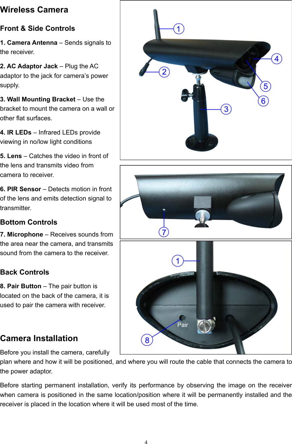  4Wireless Camera Front &amp; Side Controls 1. Camera Antenna – Sends signals to the receiver. 2. AC Adaptor Jack – Plug the AC adaptor to the jack for camera’s power supply. 3. Wall Mounting Bracket – Use the bracket to mount the camera on a wall or other flat surfaces. 4. IR LEDs – Infrared LEDs provide viewing in no/low light conditions  5. Lens – Catches the video in front of the lens and transmits video from camera to receiver. 6. PIR Sensor – Detects motion in front of the lens and emits detection signal to transmitter. Bottom Controls 7. Microphone – Receives sounds from the area near the camera, and transmits sound from the camera to the receiver. Back Controls 8. Pair Button – The pair button is located on the back of the camera, it is used to pair the camera with receiver. Camera Installation Before you install the camera, carefully plan where and how it will be positioned, and where you will route the cable that connects the camera to the power adaptor. Before starting permanent installation, verify its performance by observing the image on the receiver when camera is positioned in the same location/position where it will be permanently installed and the receiver is placed in the location where it will be used most of the time. 