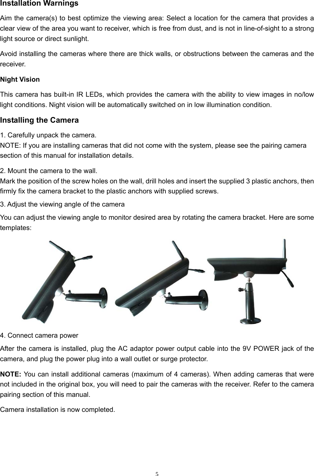  5Installation Warnings Aim the camera(s) to best optimize the viewing area: Select a location for the camera that provides a clear view of the area you want to receiver, which is free from dust, and is not in line-of-sight to a strong light source or direct sunlight. Avoid installing the cameras where there are thick walls, or obstructions between the cameras and the receiver. Night Vision This camera has built-in IR LEDs, which provides the camera with the ability to view images in no/low light conditions. Night vision will be automatically switched on in low illumination condition. Installing the Camera 1. Carefully unpack the camera. NOTE: If you are installing cameras that did not come with the system, please see the pairing camera section of this manual for installation details. 2. Mount the camera to the wall. Mark the position of the screw holes on the wall, drill holes and insert the supplied 3 plastic anchors, then firmly fix the camera bracket to the plastic anchors with supplied screws. 3. Adjust the viewing angle of the camera You can adjust the viewing angle to monitor desired area by rotating the camera bracket. Here are some templates:  4. Connect camera power After the camera is installed, plug the AC adaptor power output cable into the 9V POWER jack of the camera, and plug the power plug into a wall outlet or surge protector. NOTE: You can install additional cameras (maximum of 4 cameras). When adding cameras that were not included in the original box, you will need to pair the cameras with the receiver. Refer to the camera pairing section of this manual. Camera installation is now completed. 