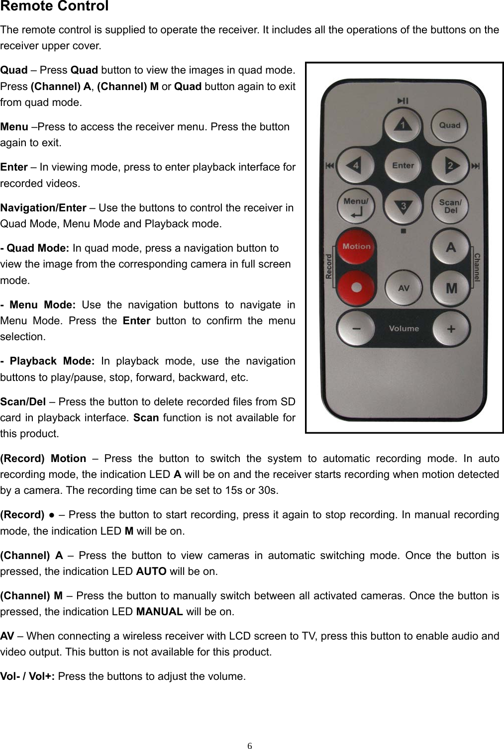  6Remote Control The remote control is supplied to operate the receiver. It includes all the operations of the buttons on the receiver upper cover. Quad – Press Quad button to view the images in quad mode. Press (Channel) A, (Channel) M or Quad button again to exit from quad mode. Menu –Press to access the receiver menu. Press the button again to exit. Enter – In viewing mode, press to enter playback interface for recorded videos. Navigation/Enter – Use the buttons to control the receiver in Quad Mode, Menu Mode and Playback mode. - Quad Mode: In quad mode, press a navigation button to view the image from the corresponding camera in full screen mode. - Menu Mode: Use the navigation buttons to navigate in Menu Mode. Press the Enter button to confirm the menu selection. - Playback Mode: In playback mode, use the navigation buttons to play/pause, stop, forward, backward, etc. Scan/Del – Press the button to delete recorded files from SD card in playback interface. Scan function is not available for this product. (Record) Motion – Press the button to switch the system to automatic recording mode. In auto recording mode, the indication LED A will be on and the receiver starts recording when motion detected by a camera. The recording time can be set to 15s or 30s. (Record) ● – Press the button to start recording, press it again to stop recording. In manual recording mode, the indication LED M will be on. (Channel) A – Press the button to view cameras in automatic switching mode. Once the button is pressed, the indication LED AUTO will be on. (Channel) M – Press the button to manually switch between all activated cameras. Once the button is pressed, the indication LED MANUAL will be on. AV – When connecting a wireless receiver with LCD screen to TV, press this button to enable audio and video output. This button is not available for this product. Vol- / Vol+: Press the buttons to adjust the volume. 