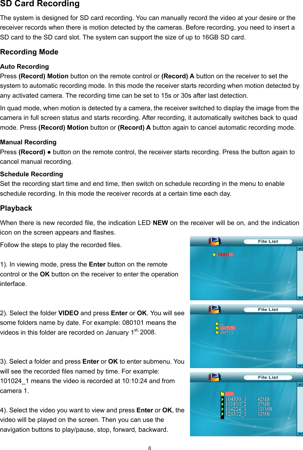  8SD Card Recording The system is designed for SD card recording. You can manually record the video at your desire or the receiver records when there is motion detected by the cameras. Before recording, you need to insert a SD card to the SD card slot. The system can support the size of up to 16GB SD card. Recording Mode Auto Recording Press (Record) Motion button on the remote control or (Record) A button on the receiver to set the system to automatic recording mode. In this mode the receiver starts recording when motion detected by any activated camera. The recording time can be set to 15s or 30s after last detection. In quad mode, when motion is detected by a camera, the receiver switched to display the image from the camera in full screen status and starts recording. After recording, it automatically switches back to quad mode. Press (Record) Motion button or (Record) A button again to cancel automatic recording mode. Manual Recording Press (Record) ● button on the remote control, the receiver starts recording. Press the button again to cancel manual recording. Schedule Recording Set the recording start time and end time, then switch on schedule recording in the menu to enable schedule recording. In this mode the receiver records at a certain time each day. Playback When there is new recorded file, the indication LED NEW on the receiver will be on, and the indication icon on the screen appears and flashes. Follow the steps to play the recorded files. 1). In viewing mode, press the Enter button on the remote control or the OK button on the receiver to enter the operation interface. 2). Select the folder VIDEO and press Enter or OK. You will see some folders name by date. For example: 080101 means the videos in this folder are recorded on January 1st, 2008. 3). Select a folder and press Enter or OK to enter submenu. You will see the recorded files named by time. For example: 101024_1 means the video is recorded at 10:10:24 and from camera 1. 4). Select the video you want to view and press Enter or OK, the video will be played on the screen. Then you can use the navigation buttons to play/pause, stop, forward, backward. 