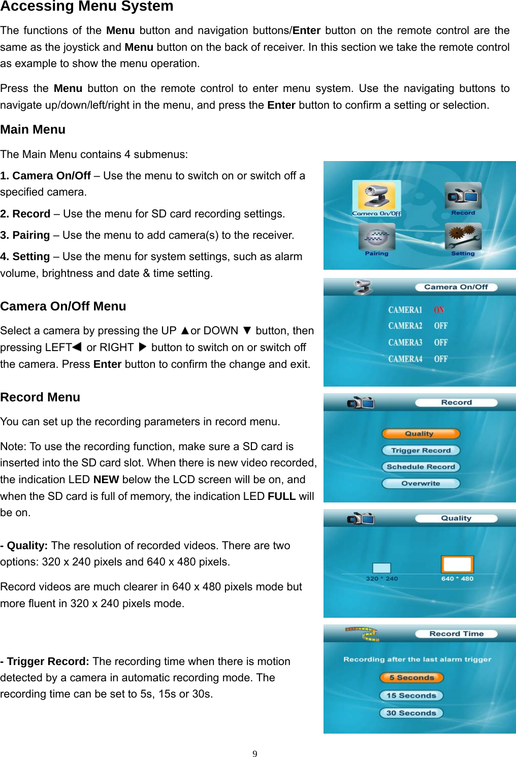  9Accessing Menu System The functions of the Menu button and navigation buttons/Enter button on the remote control are the same as the joystick and Menu button on the back of receiver. In this section we take the remote control as example to show the menu operation. Press the Menu button on the remote control to enter menu system. Use the navigating buttons to navigate up/down/left/right in the menu, and press the Enter button to confirm a setting or selection. Main Menu The Main Menu contains 4 submenus: 1. Camera On/Off – Use the menu to switch on or switch off a specified camera. 2. Record – Use the menu for SD card recording settings. 3. Pairing – Use the menu to add camera(s) to the receiver. 4. Setting – Use the menu for system settings, such as alarm volume, brightness and date &amp; time setting. Camera On/Off Menu Select a camera by pressing the UP ▲or DOWN ▼ button, then pressing LEFT  or RIGHT    button to switch on or switch off the camera. Press Enter button to confirm the change and exit. Record Menu You can set up the recording parameters in record menu. Note: To use the recording function, make sure a SD card is inserted into the SD card slot. When there is new video recorded, the indication LED NEW below the LCD screen will be on, and when the SD card is full of memory, the indication LED FULL will be on. - Quality: The resolution of recorded videos. There are two options: 320 x 240 pixels and 640 x 480 pixels. Record videos are much clearer in 640 x 480 pixels mode but more fluent in 320 x 240 pixels mode. - Trigger Record: The recording time when there is motion detected by a camera in automatic recording mode. The recording time can be set to 5s, 15s or 30s. 