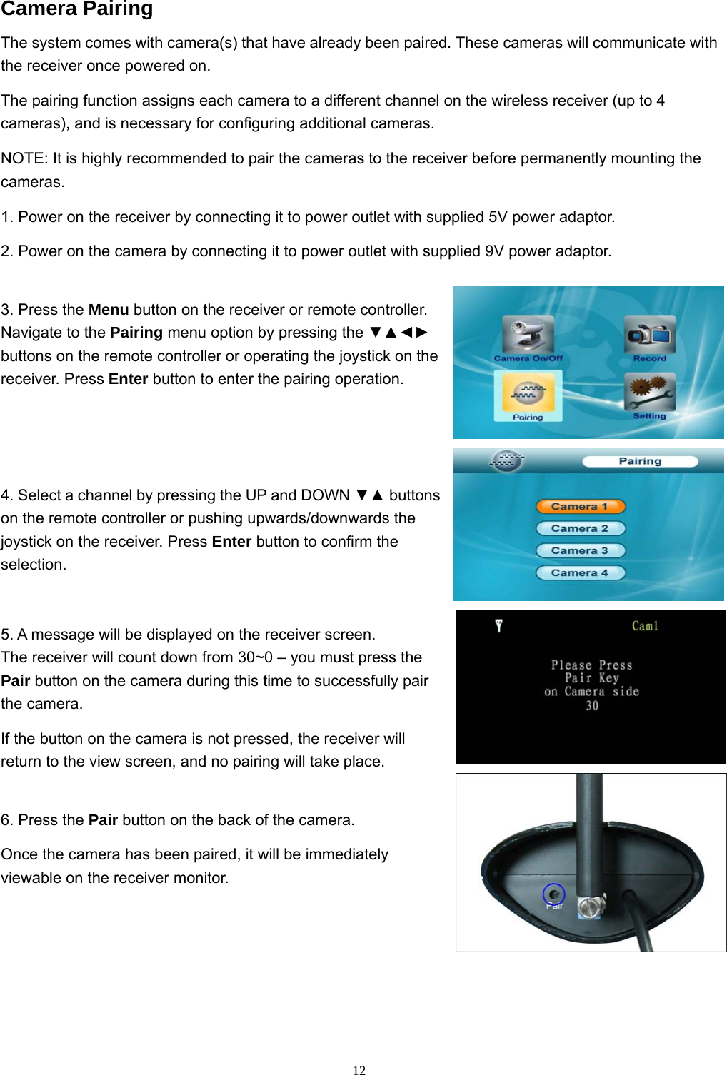  12Camera Pairing The system comes with camera(s) that have already been paired. These cameras will communicate with the receiver once powered on. The pairing function assigns each camera to a different channel on the wireless receiver (up to 4 cameras), and is necessary for configuring additional cameras. NOTE: It is highly recommended to pair the cameras to the receiver before permanently mounting the cameras. 1. Power on the receiver by connecting it to power outlet with supplied 5V power adaptor. 2. Power on the camera by connecting it to power outlet with supplied 9V power adaptor. 3. Press the Menu button on the receiver or remote controller. Navigate to the Pairing menu option by pressing the ▼▲◄► buttons on the remote controller or operating the joystick on the receiver. Press Enter button to enter the pairing operation. 4. Select a channel by pressing the UP and DOWN ▼▲ buttons on the remote controller or pushing upwards/downwards the joystick on the receiver. Press Enter button to confirm the selection. 5. A message will be displayed on the receiver screen. The receiver will count down from 30~0 – you must press the Pair button on the camera during this time to successfully pair the camera. If the button on the camera is not pressed, the receiver will return to the view screen, and no pairing will take place. 6. Press the Pair button on the back of the camera. Once the camera has been paired, it will be immediately viewable on the receiver monitor. 